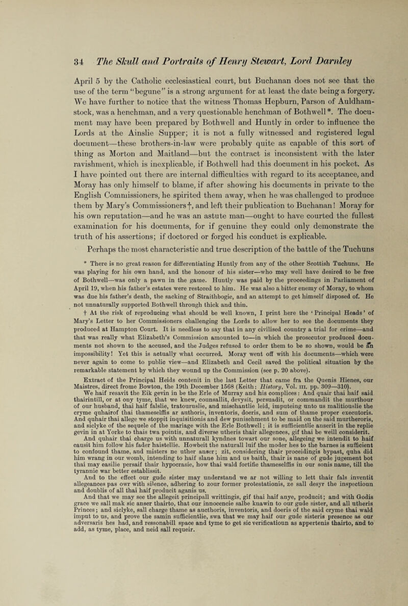 April 5 by the Catholic ecclesiastical court, but Buchanan does not see that the use of the term “begune” is a strong argument for at least the date being a forgery. We have further to notice that the witness Thomas Hepburn, Parson of Auldham- stock, was a henchman, and a very questionable henchman of Bothwell *. The docu¬ ment may have been prepared by Bothwell and Huntly in order to influence the Lords at the Ainslie Supper; it is not a fully witnessed and registered legal document—these brothers-in-law were probably quite as capable of this sort of thing as Morton and Maitland—but the contract is inconsistent with the later ravishment, which is inexplicable, if Bothwell had this document in his pocket. As I have pointed out there are internal difficulties with regard to its acceptance, and Moray has only himself to blame, if after showing his documents in private to the English Commissioners, he spirited them away, when he was challenged to produce them by Mary’s Commissionersf, and left their publication to Buchanan! Moray for his own reputation—and he was an astute man—ought to have courted the fullest examination for his documents, for if genuine they could only demonstrate the truth of his assertions; if doctored or forged his conduct is explicable. Perhaps the most characteristic and true description of the battle of the Tuchuns * There is no great reason for differentiating Huntly from any of the other Scottish Tuchuns. He was playing for his own hand, and the honour of his sister—who may well have desired to be free of Bothwell—was only a pawn in the game. Huntly was paid by the proceedings in Parliament of April 19, when his father’s estates were restored to him. He was also a bitter enemy of Moray, to whom was due his father’s death, the sacking of Straithbogie, and an attempt to get himself disposed of. He not unnaturally supported Bothwell through thick and thin. t At the risk of reproducing what should be well known, I print here the ‘ Principal Heads ’ of Mary’s Letter to her Commissioners challenging the Lords to allow her to see the documents they produced at Hampton Court. It is needless to say that in any civilised country a trial for crime—and that was really what Elizabeth’s Commission amounted to—in which the prosecutor produced docu¬ ments not shown to the accused, and the Judges refused to order them to be so shown, would be ifn impossibility! Yet this is actually what occurred. Moray went off with his documents—which were never again to come to public view—and Elizabeth and Cecil saved the political situation by the remarkable statement by which they wound up the Commission (see p. 20 above). Extract of the Principal Heids contenit in the last Letter that came fra the Quenis Hienes, our Maistres, direct frome Bowton, the 19th December 1568 (Keith: History, Vol. in. pp. 309—310). We haif resavit the Eik gevin in be the Erie of Murray and his complices: And quair thai haif said thairintill, or at ony tyme, that we knew, counsallit, devysit, persuadit, or commandit the murthour of our husband, thai haif falslie, tratouruslie, and mischantlie leid, imputeing unto us malitiouslie the cryme quhairof thai thameselflis ar autlioris, inventoris, doeris, and sum of thame proper executoris. And quhair thai allege we stoppit inquisitionis and dew punischment to be maid on the said murtheroris, and siclyke of the sequele of the mariage with the Erie Bothwell; it is sufficiently anserit in the replie gevin in at Yorke to thais twa pointis, and diverse utheris thair allegences, gif thai be weill considerit. And quhair thai charge us with unnaturall kyndnes towart our sone, allegeing we intendit to haif causit him follow his fader haistellie. Howbeit the naturall luif the moder hes to the barnes is sufficient to confound thame, and misters ne uther anser; zit, considering thair proceidingis bypast, quha did him wrang in our womb, intending to haif slane him and us baith, thair is nane of gude jugement bot thai may easilie persaif thair hypocrasie, how thai wald fortifie thameselflis in our sonis name, till the tyrannie war better establissit. And to the effect our gude sister may understand we ar not willing to lett thair fals inventit allegeances pas owr with silence, adhering to zour former protestationis, ze sail desyr the inspectioun and doublis of all thai haif producit aganis us. And that we may see the allegeit principall writtingis, gif tnai haif anye, producit; and with Godis grace we sail mak sic anser tliairto, that our innocencie salbe knawin to our gude sister, and all utheris Princes; and siclyke, sail charge thame as aucthoris, inventoris, and doeris of the said cryme thai wald imput to us, and prove the samin sufficiently, swa that we may haif our gude sisteris presence as our adversaris hes had, and ressonabill space and tyme to get sic verificatioun as appertenis thairto, and to add, as tyme, place, and neid sail requeir.