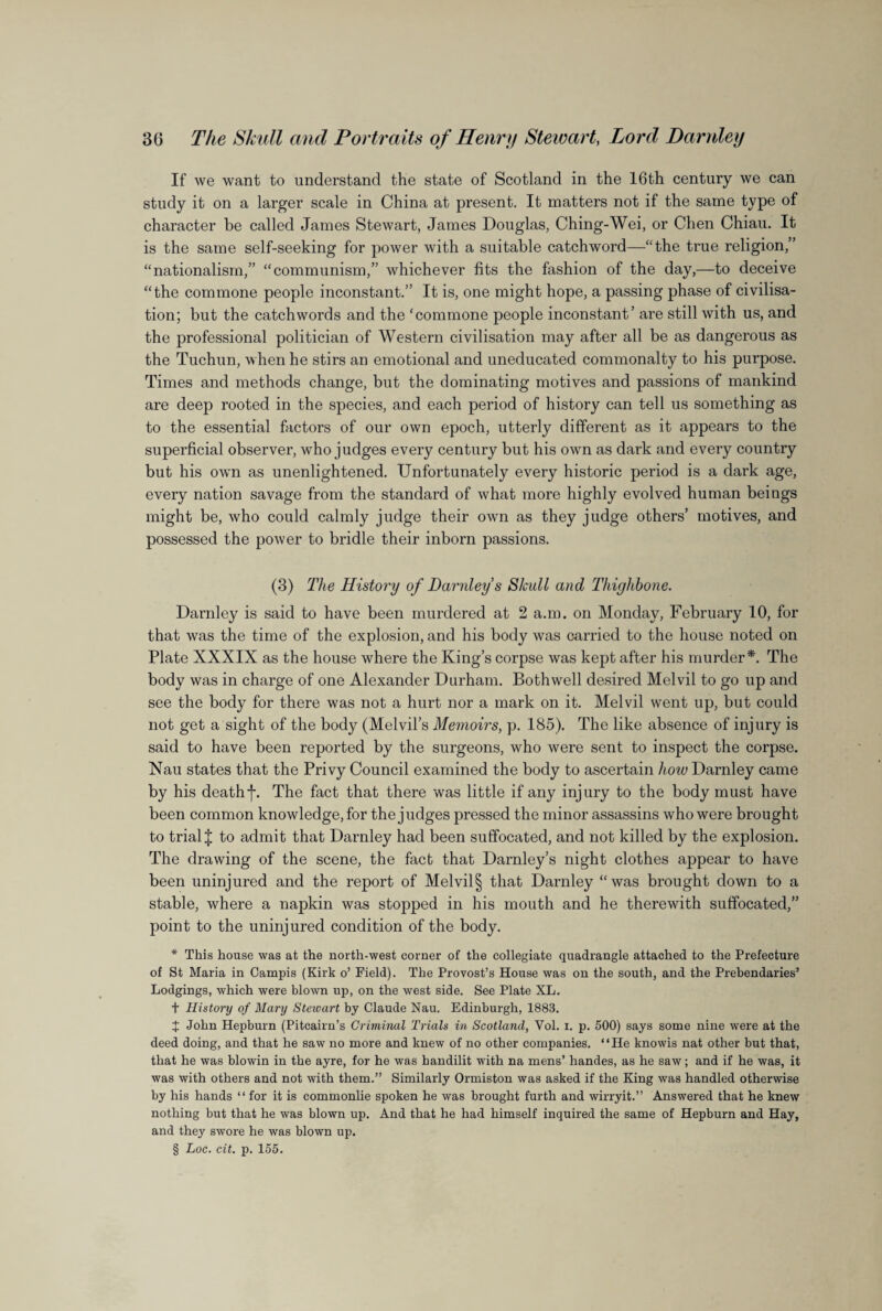 If we want to understand the state of Scotland in the 16th century we can study it on a larger scale in China at present. It matters not if the same type of character be called James Stewart, James Douglas, Ching-Wei, or Chen Chiau. It is the same self-seeking for power with a suitable catchword—“the true religion,” “nationalism,” “communism,” whichever fits the fashion of the day,—to deceive “the commone people inconstant.” It is, one might hope, a passing phase of civilisa¬ tion; but the catchwords and the ‘commone people inconstant’ are still with us, and the professional politician of Western civilisation may after all be as dangerous as the Tuchun, when he stirs an emotional and uneducated commonalty to his purpose. Times and methods change, but the dominating motives and passions of mankind are deep rooted in the species, and each period of history can tell us something as to the essential factors of our own epoch, utterly different as it appears to the superficial observer, who judges every century but his own as dark and every country but his own as unenlightened. Unfortunately every historic period is a dark age, every nation savage from the standard of what more highly evolved human beings might be, who could calmly judge their own as they judge others’ motives, and possessed the power to bridle their inborn passions. (3) The History of Darnley s Skull and Thighbone. Darnley is said to have been murdered at 2 a.m. on Monday, February 10, for that was the time of the explosion, and his body was carried to the house noted on Plate XXXIX as the house where the King’s corpse was kept after his murder*. The body was in charge of one Alexander Durham. Bothwell desired Melvil to go up and see the body for there was not a hurt nor a mark on it. Melvil went up, but could not get a sight of the body (Melvil’s Memoirs, p. 185). The like absence of injury is said to have been reported by the surgeons, who were sent to inspect the corpse. Nau states that the Privy Council examined the body to ascertain how Darnley came by his deathf. The fact that there was little if any injury to the body must have been common knowledge, for the judges pressed the minor assassins who were brought to trial J to admit that Darnley had been suffocated, and not killed by the explosion. The drawing of the scene, the fact that Darnley’s night clothes appear to have been uninjured and the report of Melvil § that Darnley “was brought down to a stable, where a napkin was stopped in his mouth and he therewith suffocated,” point to the uninjured condition of the body. * This house was at the north-west corner of the collegiate quadrangle attached to the Prefecture of St Maria in Campis (Kirk o’ Field). The Provost’s House was on the south, and the Prebendaries’ Lodgings, which were blown up, on the west side. See Plate XL. t History of Mary Steivart by Claude Nau. Edinburgh, 1883. X John Hepburn (Pitcairn’s Criminal Trials in Scotland, Vol. i. p. 500) says some nine were at the deed doing, and that he saw no more and knew of no other companies. “He knowis nat other but that, that he was blowin in the ayre, for he was handilit with na mens’ handes, as he saw; and if he was, it was with others and not with them.” Similarly Ormiston was asked if the King was handled otherwise by his hands “ for it is commonlie spoken he was brought furth and wirryit.” Answered that he knew nothing but that he was blown up. And that he had himself inquired the same of Hepburn and Hay, and they swore he was blown up. § Loc. cit. p. 155.