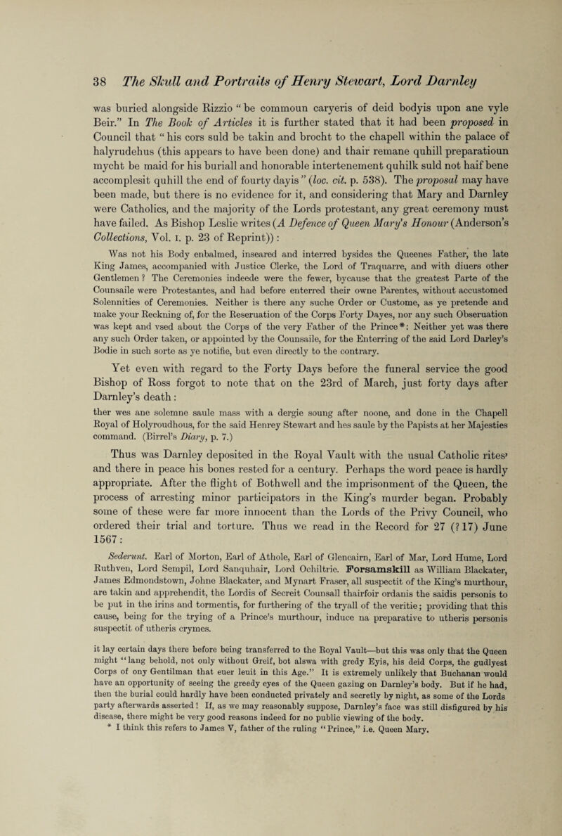 was buried alongside Rizzio “ be commoun caryeris of deid body is upon ane vyle Beir.” In The Book of Articles it is further stated that it had been proposed in Council that “ his cors suld be takin and brocht to the chapell within the palace of halyrudehus (this appears to have been done) and thair remane quhill preparatioun mycht be maid for his buriall and honorable intertenement quhilk suld not haif bene accomplesit quhill the end of fourty dayis ” (loc. cit. p. 538). The proposal may have been made, but there is no evidence for it, and considering that Mary and Darnley were Catholics, and the majority of the Lords protestant, any great ceremony must have failed. As Bishop Leslie writes (A Defence of Queen Mary's Honour (Anderson’s Collections, Vol. I. p. 23 of Reprint)): Was not his Body enbalmed, inseared and interred bysides the Queenes Father, the late King James, accompanied with Justice Gierke, the Lord of Traquarre, and with diuers other Gentlemen ? The Ceremonies indeede were the fewer, bycause that the greatest Parte of the Counsaile were Protestantes, and had before enterred their owne Parentes, without accustomed Solennities of Ceremonies. Neither is there any suche Order or Custome, as ye pretende and make your Reckning of, for the Reseruation of the Corps Forty Dayes, nor any such Obseruation was kept and vsed about the Corps of the very Father of the Prince*: Neither yet was there any such Order taken, or appointed by the Counsaile, for the Enterring of the said Lord Darley’s Bodie in such sorte as ye notifie, but even directly to the contrary. Yet even with regard to the Forty Days before the funeral service the good Bishop of Ross forgot to note that on the 23rd of March, just forty days after Darnley’s death: ther wes ane solemne saule mass with a dergie soung after noone, and done in the Chapell Royal of Holyroudhous, for the said Henrey Stewart and hes saule by the Papists at her Majesties command. (Birrel’s Diary, p. 7.) Thus was Darnley deposited in the Royal Vault with the usual Catholic rites’ and there in peace his bones rested for a century. Perhaps the word peace is hardly appropriate. After the flight of Bothwell and the imprisonment of the Queen, the process of arresting minor participators in the King’s murder began. Probably some of these were far more innocent than the Lords of the Privy Council, who ordered their trial and torture. Thus we read in the Record for 27 (?17) June 1567: Sederunt. Earl of Morton, Earl of Athole, Earl of Glencairn, Earl of Mar, Lord Hume, Lord Rutliven, Lord Sempil, Lord Sanquhair, Lord Ochiltrie. Forsamskill as William Blackater, James Edmondstown, Johne Blackater, and Mynart Fraser, all suspectit of the King’s murthour, are takin and apprehendit, the Lordis of Secreit Counsall thairfoir ordanis the saidis personis to be put in the irins and tormentis, for furthering of the tryall of the veritie; providing that this cause, being for the trying of a Prince’s murthour, induce na preparative to utheris personis suspectit of utheris crymes. it lay certain days there before being transferred to the Royal Vault—but this was only that the Queen might “ lang behold, not only without Greif, bot alswa with gredy Eyis, his deid Corps, the gudlyest Corps of ony Gentilman that euer leuit in this Age.” It is extremely unlikely that Buchanan would have an opportunity of seeing the greedy eyes of the Queen gazing on Darnley’s body. But if he had, then the burial could hardly have been conducted privately and secretly by night, as some of the Lords party afterwards asserted ! If, as we may reasonably suppose, Darnley’s face was still disfigured by his disease, there might be very good reasons indeed for no public viewing of the body. * I think this refers to James V, father of the ruling “Prince,” i.e. Queen Mary.