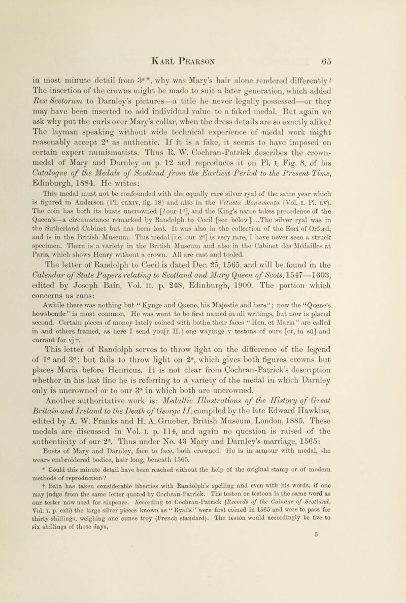 in most minute detail from 3*, why was Mary’s hair alone rendered differently? The insertion of the crowns might be made to suit a later generation, which added Rex Scotorum to Darnley’s pictures—a title he never legally possessed—or they may have been inserted to add individual value to a faked medal. But again we ask why put the curls over Mary’s collar, when the dress details are so exactly alike ? The layman speaking without wide technical experience of medal work might reasonably accept 2* as authentic. If it is a fake, it seems to have imposed on certain expert numismatists. Thus R. W. Cochran-Patrick describes the crown- medal of Mary and Darnley on p. 12 and reproduces it on PI. I, Fig. 8, of his Catalogue of the Medals of Scotland from the Earliest Period to the Present Time, Edinburgh, 1884. He writes: This medal must not be confounded with the equally rare silver ryal of the same year which is figured in Anderson (PI. clxiv, fig. 18) and also in the Vetusta Monumenta (Vol. I. PI. lv). The coin has both its busts uncrowned [? our 1<(], and the King’s name takes precedence of the Queen’s—a circumstance remarked by Randolph to Cecil [see below]_The silver ryal was in the Sutherland Cabinet but has been lost. It was also in the collection of the Earl of Orford, and is in the British Museum. This medal [i.e. our 2“] is very rare, I have never seen a struck specimen. There is a variety in the British Museum and also in the Cabinet des Medailles at Paris, which shows Henry without a crown. All are cast and tooled. The letter of Randolph to Cecil is dated Dec. 25, 1565, and will be found in the Calendar of State Papers relating to Scotland and Mary Queen of Scots, 1547—1603, edited by Joseph Bain, Yol. II. p. 248, Edinburgh, 1900. The portion which concerns us runs: Awhile there was nothing but “ Kynge and Queue, his Majestie and hers”; now the “Queue’s howsbonde ” is most common. He was wont to be first named in all writings, but now is placed second. Certain pieces of money lately coined with bothe their faces “Hen. et Maria” are called in and others framed, as here I send you[r H.] one wayinge v testons of ours [or, in six] and currant for vj t. This letter of Randolph serves to throw light on the difference of the legend of la and 3a; but fails to throw light on 2a, which gives both figures crowns but places Maria before Henricus. It is not clear from Cochran-Patrick’s description whether in his last line he is referring to a variety of the medal in which Darnley only is uncrowned or to our 3ft in which both are uncrowned. Another authoritative work is: Medallic Illustrations of the History of Great Britain arid Ireland to the Death of George II, compiled by the late Edward Hawkins, edited by A. W. Franks and H. A. Grueber, British Museum, London, 1885. These medals are discussed in Yol. I. p. 114, and again no question is raised of the authenticity of our 2a. Thus under No. 43 Mary and Darnley’s marriage, 1565: Busts of Mary and Darnley, face to face, both crowned. He is in armour with medal, she wears embroidered bodice, hair long, beneath 1565. * Could this minute detail have been reached without the help of the original stamp or of modern methods of reproduction ? t Bain has taken considerable liberties with Randolph’s spelling and even with his words, if one may judge from the same letter quoted by Cochran-Patrick. The teston or testoon is the same word as our tester now used for sixpence. According to Cochran-Patrick (Records of the Coinage of Scotland, Vol. x. p. cxli) the large silver pieces known as “Ryalls” were first coined in 1565 and were to pass for thirty shillings, weighing one ounce troy (French standard). The teston would accordingly be five to six shillings of those days. 5