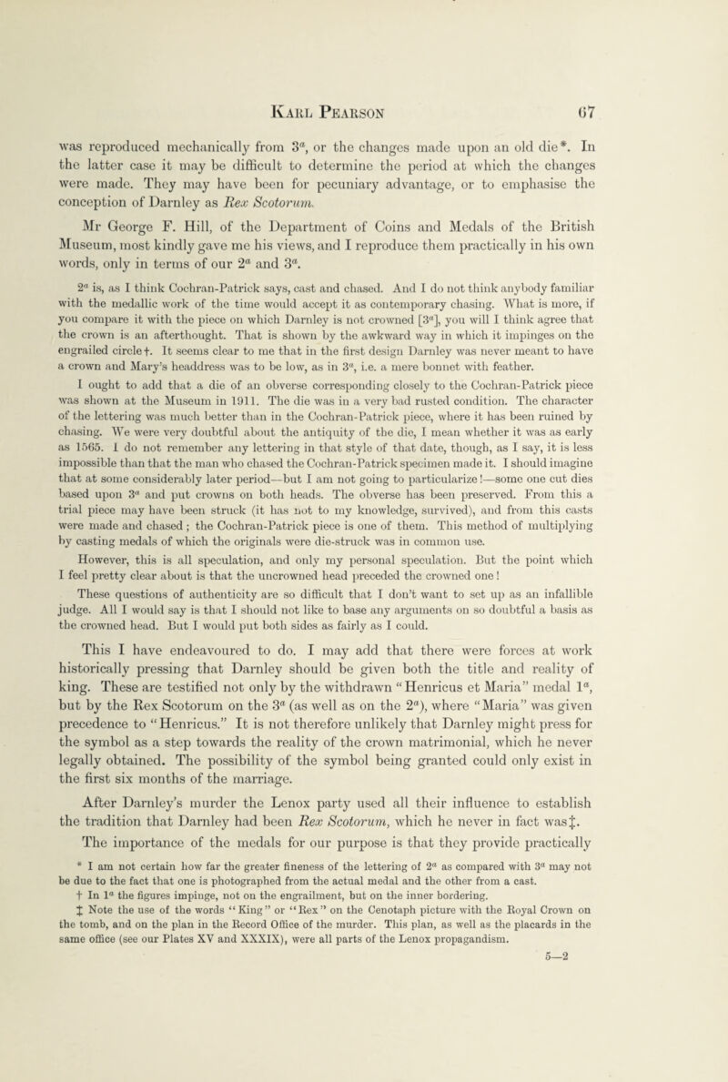 was reproduced mechanically from oa, or the changes made upon an old die*. In the latter case it may be difficult to determine the period at which the changes were made. They may have been for pecuniary advantage, or to emphasise the conception of Darnley as Rex Scotorum. Mr George F. Hill, of the Department of Coins and Medals of the British Museum, most kindly gave me his views, and I reproduce them practically in his own words, only in terms of our 2“ and 3a. 2a is, as I think Cochran-Patrick says, cast and chased. And I do not think anybody familiar with the medallic work of the time would accept it as contemporary chasing. What is more, if you compare it with the piece on which Darnley is not crowned [3n], you will I think agree that the crown is an afterthought. That is shown by the awkward way in which it impinges on the engrailed circle +. It seems clear to me that in the first design Darnley was never meant to have a crown and Mary’s headdress was to be low, as in 3“, i.e. a mere bonnet with feather. I ought to add that a die of an obverse corresponding closely to the Cochran-Patrick piece was shown at the Museum in 1911. The die was in a very bad rusted condition. The character of the lettering was much better than in the Cochran-Patrick piece, where it has been ruined by chasing. We were very doubtful about the antiquity of the die, I mean whether it was as early as 1565. 1 do not remember any lettering in that style of that date, though, as I say, it is less impossible than that the man who chased the Cochran-Patrick specimen made it. I should imagine that at some considerably later period—but I am not going to particularize!—some one cut dies based upon 3<l and put crowns on both heads. The obverse has been preserved. From this a trial piece may have been struck (it has not to my knowledge, survived), and from this casts were made and chased ; the Cochran-Patrick piece is one of them. This method of multiplying by casting medals of which the originals were die-struck was in common use. However, this is all speculation, and only my personal speculation. But the point which I feel pretty clear about is that the uncrowned head preceded the crowned one! These questions of authenticity are so difficult that I don’t want to set up as an infallible judge. All I would say is that I should not like to base any arguments on so doubtful a basis as the crowned head. But I would put both sides as fairly as I could. This I have endeavoured to do. I may add that there were forces at work historically pressing that Darnley should be given both the title and reality of king. These are testified not only by the withdrawn “Henricus et Maria” medal lft, but by the Rex Scotorum on the 3a (as well as on the 2a), where “Maria” was given precedence to “Henricus.” It is not therefore unlikely that Darnley might press for the symbol as a step towards the reality of the crown matrimonial, which he never legally obtained. The possibility of the symbol being granted could only exist in the first six months of the marriage. After Darnley’s murder the Lenox party used all their influence to establish the tradition that Darnley had been Rex Scotorum, which he never in fact wasj. The importance of the medals for our purpose is that they provide practically * I am not certain how far the greater fineness of the lettering of 2“ as compared with 3“ may not be due to the fact that one is photographed from the actual medal and the other from a cast. f In 1“ the figures impinge, not on the engrailment, but on the inner bordering. J Note the use of the words “King” or “Rex” on the Cenotaph picture with the Royal Crown on the tomb, and on the plan in the Record Office of the murder. This plan, as well as the placards in the same office (see our Plates XV and XXXIX), were all parts of the Lenox propagandism. 5—2