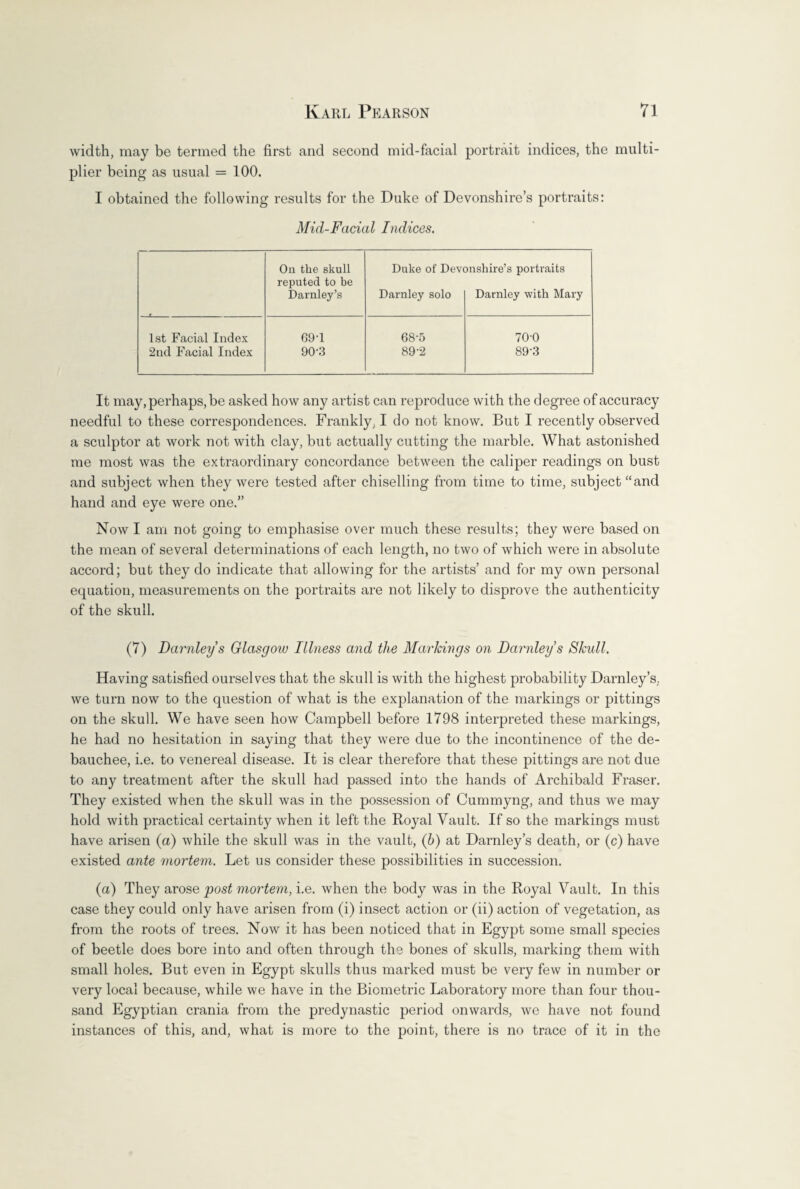 width, may be termed the first and second mid-facial portrait indices, the multi¬ plier being as usual = 100. I obtained the following results for the Duke of Devonshire’s portraits: Mid-Facial Indices. On the skull Duke of Devonshire’s portraits reputed to be Darnley’s Darnley solo Darnley with Mary 1st Facial Index 69-1 68-5 70-0 2nd Facial Index 90-3 89-2 89’3 It may, perhaps, be asked how any artist can reproduce with the degree of accuracy needful to these correspondences. Frankly, I do not know. But I recently observed a sculptor at work not with clay, but actually cutting the marble. What astonished me most was the extraordinary concordance between the caliper readings on bust and subject when they were tested after chiselling from time to time, subject “and hand and eye were one.” Now I am not going to emphasise over much these results; they were based on the mean of several determinations of each length, no two of which were in absolute accord; but they do indicate that allowing for the artists’ and for my own personal equation, measurements on the portraits are not likely to disprove the authenticity of the skull. (7) Darnley s Glasgow Illness and the Markings on Darnley s Skull. Having satisfied ourselves that the skull is with the highest probability Darnley’s. we turn now to the question of what is the explanation of the markings or pittings on the skull. We have seen how Campbell before 1798 interpreted these markings, he had no hesitation in saying that they were due to the incontinence of the de¬ bauchee, i.e. to venereal disease. It is clear therefore that these pittings are not due to any treatment after the skull had passed into the hands of Archibald Fraser. They existed when the skull was in the possession of Cummyng, and thus we may hold with practical certainty when it left the Royal Vault. If so the markings must have arisen (a) while the skull was in the vault, (b) at Darnley’s death, or (c) have existed ante mortem. Let us consider these possibilities in succession. (a) They arose post mortem, i.e. when the body was in the Royal Vault. In this case they could only have arisen from (i) insect action or (ii) action of vegetation, as from the roots of trees. Now it has been noticed that in Egypt some small species of beetle does bore into and often through the bones of skulls, marking them with small holes. But even in Egypt skulls thus marked must be very few in number or very local because, while we have in the Biometric Laboratory more than four thou¬ sand Egyptian crania from the predynastic period onwards, we have not found instances of this, and, what is more to the point, there is no trace of it in the