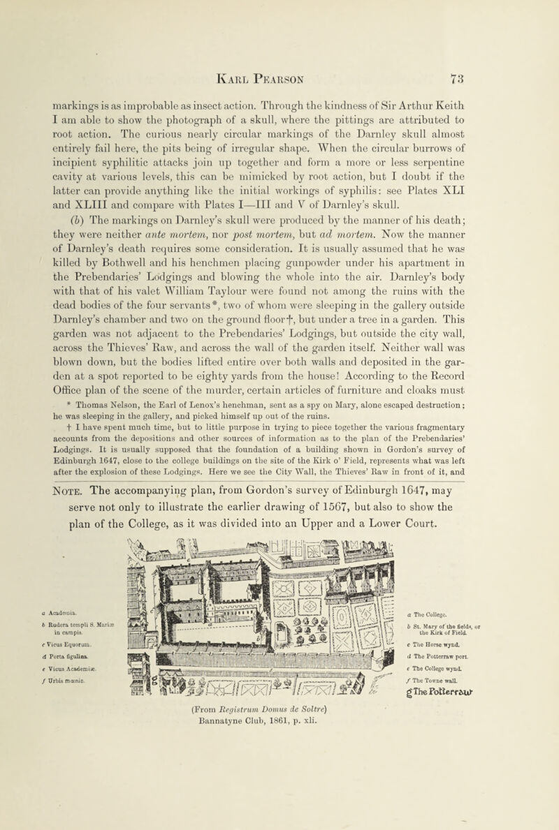 markings is as improbable as insect action. Through the kindness of Sir Arthur Keith I am able to show the photograph of a skull, where the pittings are attributed to root action. The curious nearly circular markings of the Darnley skull almost entirely fail here, the pits being of irregular shape. When the circular burrows of incipient syphilitic attacks join up together and form a more or less serpentine cavity at various levels, this can be mimicked by root action, but I doubt if the latter can provide anything like the initial workings of syphilis: see Plates XLI and XLIII and compare with Plates I—-III and V of Darnley’s skull. (b) The markings on Darnley’s skull were produced by the manner of his death; they were neither ante mortem, nor post mortem, but ad mortem, Now the manner of Darnley’s death requires some consideration. It is usually assumed that he was killed by Bothwell and his henchmen placing gunpowder under his apartment in the Prebendaries’ Lodgings and blowing the whole into the air. Darnley’s body with that of his valet William Taylour were found not among the ruins with the dead bodies of the four servants*, two of whom were sleeping in the gallery outside Darnley’s chamber and two on the ground floor j*, but under a tree in a garden. This garden was not adjacent to the Prebendaries’ Lodgings, but outside the city wall, across the Thieves’ Raw, and across the wall of the garden itself. Neither wall was blown down, but the bodies lifted entire over both walls and deposited in the gar¬ den at a spot reported to be eighty yards from the house! According to the Record Office plan of the scene of the murder, certain articles of furniture and cloaks must * Thomas Nelson, the Earl of Lenox’s henchman, sent as a spy on Mary, alone escaped destruction ; he was sleeping in the gallery, and picked himself up out of the ruins. t I have spent much time, but to little purpose in trying to piece together the various fragmentary accounts from the depositions and other sources of information as to the plan of the Prebendaries’ Lodgings. It is usually supposed that the foundation of a building shown in Gordon’s survey of Edinburgh 1647, close to the college buildings on the site of the Kirk o’ Field, represents what was left after the explosion of these Lodgings. Here we see the City Wall, the Thieves’ Raw in front of it, and Note. The accompanying plan, from Gordon’s survey of Edinburgh 1647, may serve not only to illustrate the earlier drawing of 1567, but also to show the plan of the College, as it was divided into an Upper and a Lower Court. a The College. b St. Mary of the fields, or the Kirk of Field. c The Horse wynd. (i The Potterraw port. e The College wynd. / The Towne wall. g The Fotterr&ur Bannatyne Club, 1861, p. xli. a Academia. b Rudera templi S. Marios in cam pis. c Vicus Equorum. d Porta figulina. e Vicus Academic. / Urbis mania. (From Registrum Domus de Soltre) Mf# u