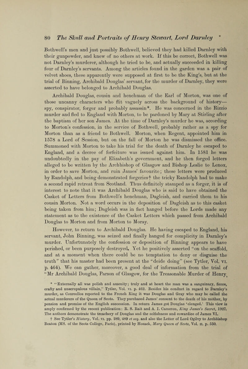 Bothwell’s men and just possibly Bothwell, believed they had killed Darnley with their gunpowder, and knew of no others at work. If this be correct, Bothwell was not Darnley’s murderer, although he tried to be, and actually succeeded in killing four of Darnley’s servants. Among the articles found in the garden was a pair of velvet shoes, these apparently were supposed at first to be the King’s, but at the trial of Binning, Archibald Douglas’ servant, for the murder of Darnley, they were asserted to have belonged to Archibald Douglas. Archibald Douglas, cousin and henchman of the Earl of Morton, was one of those uncanny characters who flit vaguely across the background of history— spy, conspirator, forger and probably assassin*. He was concerned in the Rizzio murder and fled to England with Morton, to be pardoned by Mary at Stirling after the baptism of her son James. At the time of Darnley’s murder he was, according to Morton’s confession, in the service of Bothwell, probably rather as a spy for Morton than as a friend to Bothwell. Morton, when Regent, appointed him in 1578 a Lord of Session, but on the fall of Morton he was dismissed the office. Summoned with Morton to take his trial for the death of Darnley he escaped to England, and a decree of forfeiture was issued against him. In 1581 he was undoubtedly in the pay of Elizabeth’s government, and he then forged letters alleged to be written by the Archbishop of Glasgow and Bishop Leslie to Lenox, in order to save Morton, and ruin James’ favourite; these letters were produced by Randolph, and being demonstrated forgeriesf the tricky Randolph had to make a second rapid retreat from Scotland. Thus definitely stamped as a forger, it is of interest to note that it was Archibald Douglas who is said to have obtained the Casket of Letters from Bothwell’s henchman, Dagleish, and carried them to his cousin Morton. Not a word occurs in the deposition of Dagleish as to this casket being taken from him; Dagleish was in fact hanged before the Lords made any statement as to the existence of the Casket Letters which passed from Archibald Douglas to Morton and from Morton to Moray. However, to return to Archibald Douglas. He having escaped to England, his servant, John Binning, was seized and finally hanged for complicity in Darnley’s murder. Unfortunately the confession or deposition of Binning appears to have perished, or been purposely destroyed. Yet he positively asserted “on the scaffold, and at a moment when there could be no temptation to deny or disguise the truth” that his master had been present at the “deide doing” (see Tytler, Vol. vi. p. 464). We can gather, moreover, a good deal of information from the trial of “Mr Archibald Douglas, Parson of Glasgow, for the Treasonable Murder of Henry * “Externally all was polish and amenity; truly and at heart the man was a sanguinary, fierce, crafty and unscrupulous villain,” Tytler, Yol. vi. p. 462. Besides his conduct in regard to Darnley’s murder, as Courcellos reported to the French King it was Douglas and Gray who may be called the actual murderers of the Queen of Scots. They purchased James’ consent to the death of his mother, by pension and promise of the English succession. In return James got Douglas ‘clenged.’ This view is amply confirmed by the recent publication: B. S. Bait and A. I. Cameron, King James's Secret, 1927. The authors demonstrate the treachery of Douglas and the selfishness and cowardice of James YI. t See Tytler’s History, Vol. vi. pp. 289, 489 et seq. and also the Letter of Lord Ogilvy to Archbishop Beaton (MS. of the Scots College, Paris), printed by Hosack, Mary Queen of Scots, Vol. xi. p. 550.