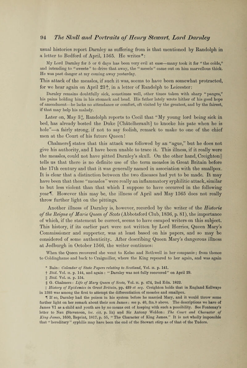 usual histories report Darnley as suffering from is that mentioned by Randolph in a letter to Bedford of April, 1565. He writes* * * §: My Lord Darnley for 5 or 6 days has been very evil at ease—many took it for “ the colde,” and intending to “ sweete ” to drive that away, the “mesels” came out on him marvellous thick. He was past danger at my coming away yesterday. This attack of the measles, if such it was, seems to have been somewhat protracted, for we hear again on April 23f, in a letter of Randolph to Leicester: Darnley remains doubtfully sick, sometimes well, other times taken with sharp “panges,” his pains holding him in his stomack and head. His father lately wrote hither of his good hope of amendment—he lacks no attendance or comfort, oft visited by the greatest, and by the fairest, if that may help his malady. Later on, May 3j, Randolph reports to Cecil that “My young lord being sick in bed, has already bosted the Duke [Chatelherault] to knocke his pate when he is hole”—a fairly strong, if not to say foolish, remark to make to one of the chief men at the Court of his future Queen! Chalmers § states that this attack was followed by an “ague,” but he does not give his authority, and I have been unable to trace it. This illness, if it really were the measles, could not have pitted Darnley’s skull. On the other hand, Creighton || tells us that there is no definite use of the term measles in Great Britain before the 17th century and that it was generally named in association with the smallpox. It is clear that a distinction between the two diseases had yet to be made. It may have been that these “measles” were really an inflammatory syphilitic attack, similar to but less violent than that which I suppose to have occurred in the following year IT. However this may be, the illness of April and May 1565 does not really throw further light on the pittings. Another illness of Darnley is, however, recorded by the writer of the Historie of the Reigne of Marie Queen of Scots (Abbotsford Club, 1836, p. 81), the importance of which, if the statement be correct, seems to have escaped writers on this subject. This history, if its earlier part were not written by Lord Herries, Queen Mary’s Commissioner and supporter, was at least based on his papers, and so may be considered of some authenticity. After describing Queen Mary’s dangerous illness at Jedburgh in October 1566, the writer continues: When the Queen recovered she went to Kelso and Botliwell in her companie; from thence to Coldinghame and back to Craigmiller, where the King repeared to her again, and was again * Bain: Calendar of State Papers relating to Scotland, Yol. ii. p. 141. t Ibid. Yol. ii. p. 144, and again : “ Darnley was not fully recovered” on April 29. X Ibid. Vol. ii. p. 154. § G. Chalmers : Life of Mary Queen of Scots, Vol. ii. p. 474, 2nd Edn. 1822. || History of Epidemics in Great Britain, pp. 439 et seq. Creighton holds that in England Kellwaye in 1593 was among the first to attempt the differentiation of measles and smallpox. H If so, Darnley had the poison in his system before he married Mary, and it would throw some further light on her remark about their son James : see p. 40, ftn.f above. The descriptions we have of James VI as a child and youth are by no means out of keeping with such a possibility. See Fontenay’s letter to Nau (Stevenson, loc. cit. p. lix) and Sir Antony Weldon: The Court and Character of King James, 1650, Reprint, 1817, p. 55, “ The Character of King James.” It is not wholly impossible that “ hereditary ” syphilis may have been the end of the Stewart stirp as of that of the Tudors.