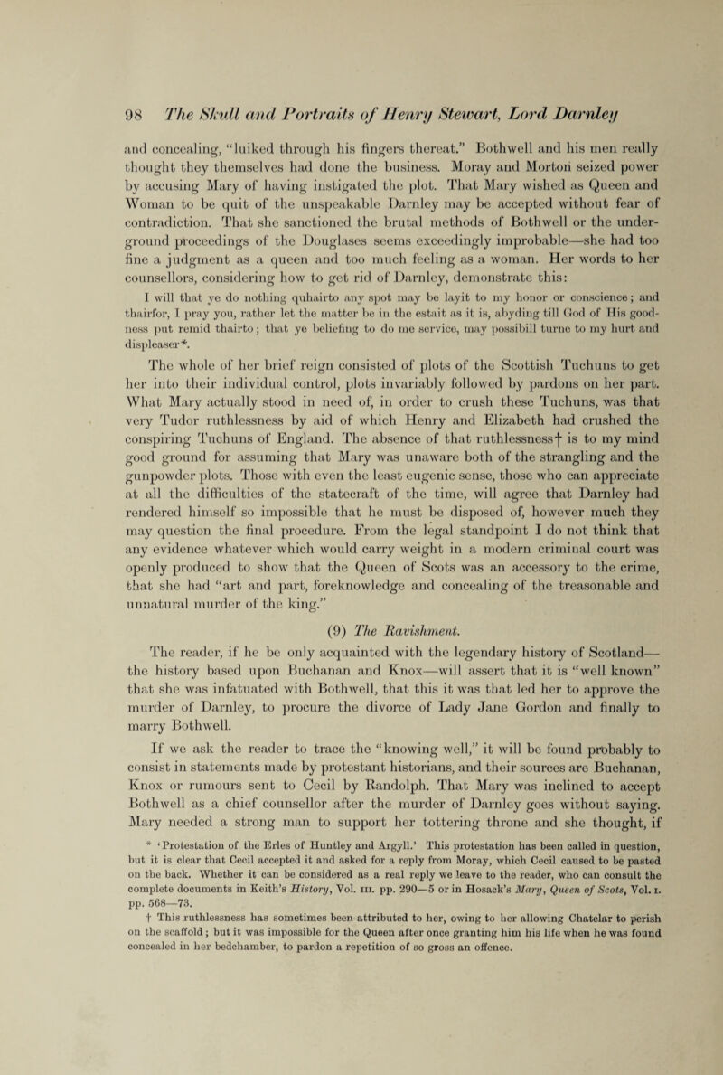 and concealing, “luiked through his fingers thereat.” Bothwell and his men really thought they themselves had done the business. Moray and Morton seized power by accusing Mary of having instigated the plot. That Mary wished as Queen and Woman to be quit of the unspeakable Darnley may be accepted without fear of contradiction. That she sanctioned the brutal methods of Bothwell or the under¬ ground proceedings of the Douglases seems exceedingly improbable—she had too fine a judgment as a queen and too much feeling as a woman. Her words to her counsellors, considering how to get rid of Darnley, demonstrate this: I will that yo do nothing quhairto any spot may bo layit to my honor or conscience; and thairfor, I pray you, rather let the matter be in the estait as it is, abyding till God of His good¬ ness put remid thairto; that yo beliefing to do mo service, may possibill turne to my hurt and displeasor*. The whole of her brief reign consisted of plots of the Scottish Tuchuns to get her into their individual control, plots invariably followed by pardons on her part. What Mary actually stood in need of, in order to crush these Tuchuns, was that very Tudor ruthlessness by aid of which Henry and Elizabeth had crushed the conspiring Tuchuns of England. The absence of that ruthlessncssf is to my mind good ground for assuming that Mary was unaware both of the strangling and the gunpowder plots. Those with even the least eugenic sense, those who can appreciate at all the difficulties of the statecraft of the time, will agree that Darnley had rendered himself so impossible that he must be disposed of, however much they may question the final procedure. From the legal standpoint I do not think that any evidence whatever which would carry weight in a modern criminal court was openly produced to show that the Queen of Scots was an accessory to the crime, that she had “art and part, foreknowledge and concealing of the treasonable and unnatural murder of the king.” (9) The Ravishment. The reader, if he be only acquainted with the legendary history of Scotland— the history based upon Buchanan and Knox—will assert that it is “well known” that she was infatuated with Bothwell, that this it was that led her to approve the murder of Darnley, to procure the divorce of Lady Jane Gordon and finally to marry Bothwell. If we ask the reader to trace the “knowing well,” it will be found probably to consist in statements made by protestant historians, and their sources are Buchanan, Knox or rumours sent to Cecil by Randolph. That Mary was inclined to accept Bothwell as a chief counsellor after the murder of Darnley goes without saying. Mary needed a strong man to support her tottering throne and she thought, if * ‘Protestation of the Erles of Huntley and Argyll.’ This protestation has been called in question, but it is clear that Cecil accepted it and asked for a reply from Moray, whioh Cecil caused to be pasted on the back. Whether it can be considered as a real reply we leave to the reader, who can consult the complete documents in Keith’s History, Vol. hi. pp. 290—5 or in Hosack’s Mary, Queen of Scots, Vol. i. pp. 5(58—73. t This ruthlessness has sometimes been attributed to her, owing to her allowing Chatelar to perish on the scaffold; but it was impossible for the Queen after once granting him his life when he was found concealed in her bedchamber, to pardon a repetition of so gross an offence.