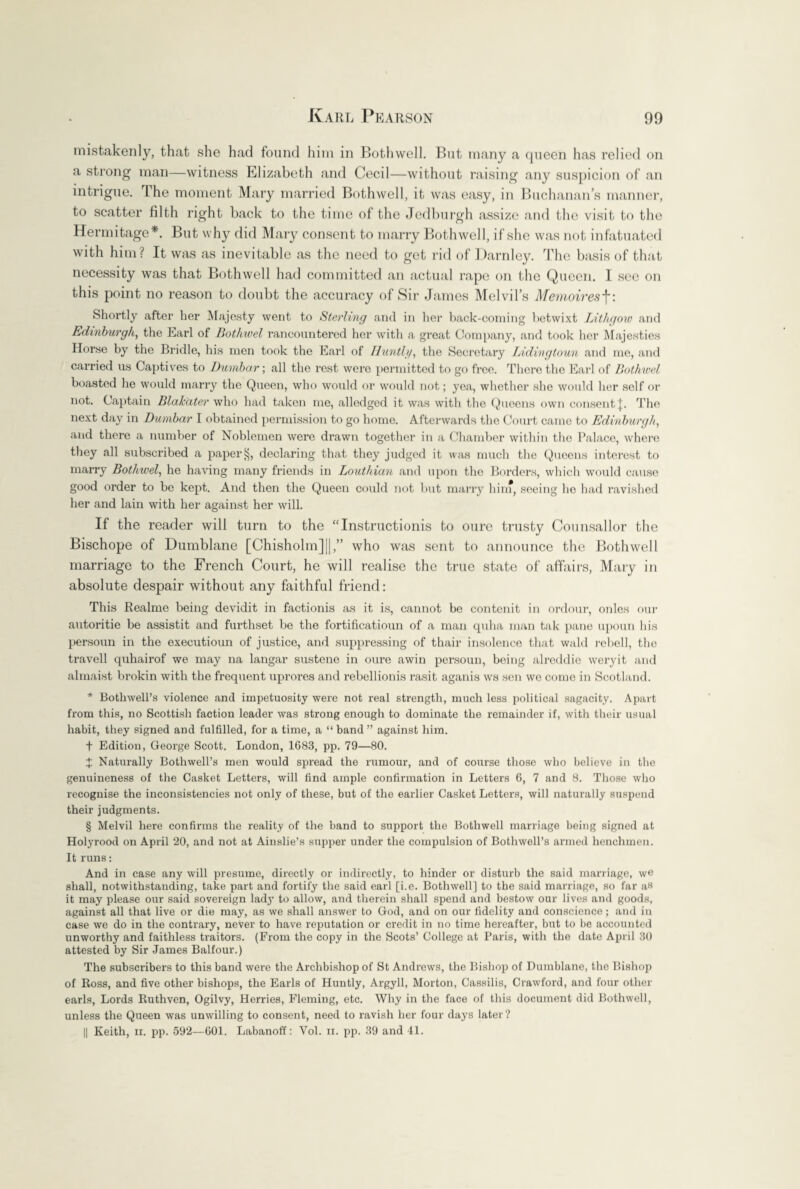 mistakenly, that she had found him in Both well. But many a queen has relied on a strong man—witness Elizabeth and Cecil—without raising any suspicion of an intrigue. I he moment Mary married Bothwell, it was easy, in Buchanan’s manner, to scatter filth right back to the time of the Jedburgh assize and the visit to the Hermitage*. But why did Mary consent to marry Bothwell, if she was not infatuated with him? It was as inevitable as the need to get rid of Darnley. The basis of that necessity was that Bothwell had committed an actual rape on the Queen. I see on this point no reason to doubt the accuracy of Sir James Melvil’s Memoiresf: Shortly after her Majesty went to Sterling and in her back-coming betwixt IAthgoio and Edinburgh, the Earl of Bothwel rancountered her with a great Company, and took her Majesties Horse by the Bridle, his men took the Earl of Huntig, the Secretary Lidingtoun and me, and carried us Captives to Dumbar; all the rest were permitted to go free. There the Earl of Bothwel boasted he would marry the Queen, who would or would not; yea, whether she would her self or not. Captain Blakater who had taken me, alledged it was with the Queens own consent J. The next day in Dumbar I obtained permission to go home. Afterwards the Court came to Edinburgh, and there a number of Noblemen were drawn together in a Chamber within the Palace, where they all subscribed a paper 8, declaring that they judged it was much the Queens interest to marry Bothwel, he having many friends in Louthian and upon the Borders, which would cause good order to be kept. And then the Queen could not but marry him, seeing he had ravished her and lain with her against her will. If the reader will turn to the “Instructionis to oure trusty Counsallor the Bischope of Dumblane [Chisholm]||,” who was sent to announce the Bothwell marriage to the French Court, he will realise the true state of affairs, Mary in absolute despair without any faithful friend: This Realme being devidit in factionis as it is, cannot be contcnit in ordour, onles our autoritie be assistit and furthset be the fortificatioun of a man quha man tak pane upoun bis persoun in the executioun of justice, and suppressing of thair insolence that wald rebell, the travell quhairof we may na langar sustene in oure awin persoun, being alreddie weryit and almaist brokin with the frequent uprores and rebellionis rasit aganis ws sen we come in Scotland. * Bothwell’s violence and impetuosity were not real strength, much less political sagacity. Apart from this, no Scottish faction leader was strong enough to dominate the remainder if, with their usual habit, they signed and fulfilled, for a time, a “ band” against him. f Edition, George Scott. London, 1683, pp. 79—80. J Naturally Bothwell’s men would spread the rumour, and of course those who believe in the genuineness of the Casket Letters, will find ample confirmation in Letters 6, 7 and 8. Those who recognise the inconsistencies not only of these, but of the earlier Casket Letters, will naturally suspend their judgments. § Melvil here confirms the reality of the band to support the Bothwell marriage being signed at Holyrood on April 20, and not at Ainslie’s supper under the compulsion of Bothwell’s armed henchmen. It runs: And in case any will presume, directly or indirectly, to hinder or disturb the said marriage, we shall, notwithstanding, take part and fortify the said earl [i.e. Bothwell] to the said marriage, so far as it may please our said sovereign lady to allow, and therein shall spend and bestow our lives and goods, against all that live or die may, as we shall answer to God, and on our fidelity and conscience; and in case we do in the contrary, never to have reputation or credit in no time hereafter, but to be accounted unworthy and faithless traitors. (From the copy in the Scots’ College at Paris, with the date April 30 attested by Sir James Balfour.) The subscribers to this band were the Archbishop of St Andrews, the Bishop of Dumblane, the Bishop of Ross, and five other bishops, the Earls of Huntly, Argyll, Morton, Cassilis, Crawford, and four other earls, Lords Ruthven, Ogilvy, Herries, Fleming, etc. Why in the face of this document did Bothwell, unless the Queen was unwilling to consent, need to ravish her four days later ? || Keith, ii. pp. 592—601. Labanoff: Vol. ii. pp. 39 and 41.