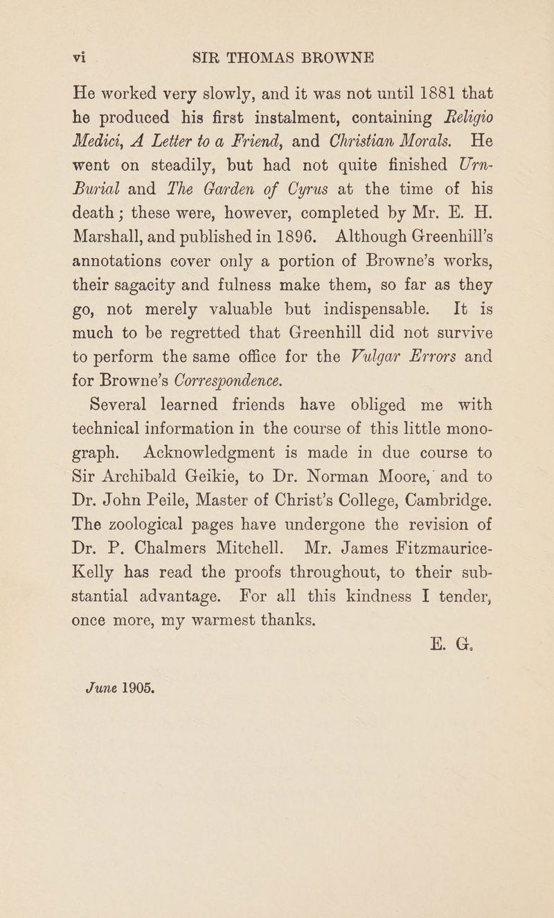 He worked very slowly, and it was not until 1881 that he produced his first instalment, containing felgio Medici, A Letter toa Friend, and Christian Morals. He went on steadily, but had not quite finished Urn- Burial and The Garden of Cyrus at the time of his death ; these were, however, completed by Mr. EH. H. Marshall, and published in 1896. Although Greenhill’s annotations cover only a portion of Browne’s works, their sagacity and fulness make them, so far as they go, not merely valuable but indispensable. It is much to be regretted that Greenhill did not survive to perform the same office for the Vulgar Errors and for Browne’s Correspondence. Several learned friends have obliged me with technical information in the course of this little mono- graph. Acknowledgment is made in due course to Sir Archibald Geikie, to Dr. Norman Moore, and to Dr. John Peile, Master of Christ’s College, Cambridge. The zoological pages have undergone the revision of Dr. P. Chalmers Mitchell. Mr. James Fitzmaurice- Kelly has read the proofs throughout, to their sub- stantial advantage. For all this kindness I tender, once more, my warmest thanks. E. G. June 1905.