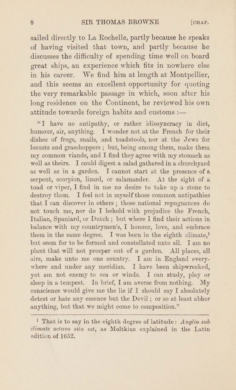 sailed directly to La Rochelle, partly because he speaks of having visited that town, and partly because he discusses the difficulty of spending time well on board great ships, an experience which fits in nowhere else in his career. We find him at length at Montpellier, and this seems an excellent opportunity for quoting the very remarkable passage in which, soon after his long residence on the Continent, he reviewed his own attitude towards foreign habits and customs :— “JT have no antipathy, or rather idiosyncracy in diet, humour, air, anything. I wonder not at the French for their dishes of frogs, snails, and toadstools, nor at the Jews for locusts and grasshoppers ; but, being among them, make them my common viands, and I find they agree with my stomach as well as theirs. I could digest a salad gathered in a churchyard as well as in a garden. I cannot start at the presence of a serpent, scorpion, lizard, or salamander. At the sight of a toad or viper, I find in me no desire to take up a stone to destroy them. I feel not in myself those common antipathies that I can discover in others ; those national repugnances do not touch me, nor do I behold with prejudice the French, Italian, Spaniard, or Dutch ; but where I find their actions in balance with my countrymen’s, I honour, love, and embrace them in the same degree. I was born in the eighth climate,! but seem for to be formed and constellated unto all. Iam no plant that will not prosper out of a garden. All places, all airs, make unto me one country. I am in England every- where and under any meridian. I have been shipwrecked, yet am not enemy to sea or winds. I can study, play or sleep ina tempest. In brief, I am averse from nothing. My conscience would give me the lie if I should say I absolutely detest or hate any essence but the Devil; or so at least abhor anything, but that we might come to composition.” 1 That is to say in the eighth degree of latitude: Anglia sub climate octavo sita est, as Moltkius explained in the Latin edition of 1652.