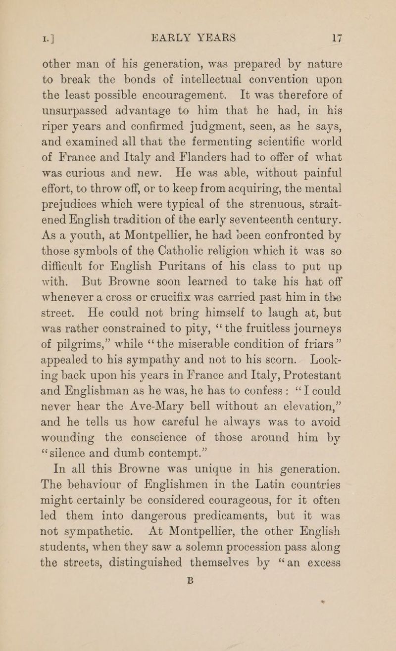 other man of his generation, was prepared by nature to break the bonds of intellectual convention upon the least possible encouragement. It was therefore of unsurpassed advantage to him that he had, in his riper years and confirmed judgment, seen, as he says, and examined all that the fermenting scientific world of France and Italy and Flanders had to offer of what was curious and new. He was able, without painful effort, to throw off, or to keep from acquiring, the mental prejudices which were typical of the strenuous, strait- ened English tradition of the early seventeenth century. As a youth, at Montpellier, he had been confronted by those symbols of the Catholic religion which it was so difficult for English Puritans of his class to put up with. But Browne soon learned to take his hat off whenever a cross or crucifix was carried past him in the street. He could not bring himself to laugh at, but was rather constrained to pity, “the fruitless journeys of pilgrims,” while ‘the miserable condition of friars ” appealed to his sympathy and not to his scorn. Look- ing back upon his years in France and Italy, Protestant and Englishman as he was, he has to confess: “I could never hear the Ave-Mary bell without an elevation,” and he tells us how careful he always was to avoid wounding the conscience of those around him by ‘silence and dumb contempt.” In all this Browne was unique in his generation. The behaviour of Englishmen in the Latin countries might certainly be considered courageous, for it often led them into dangerous predicaments, but it was not sympathetic. At Montpellier, the other English students, when they saw a solemn procession pass along the streets, distinguished themselves by “an excess B