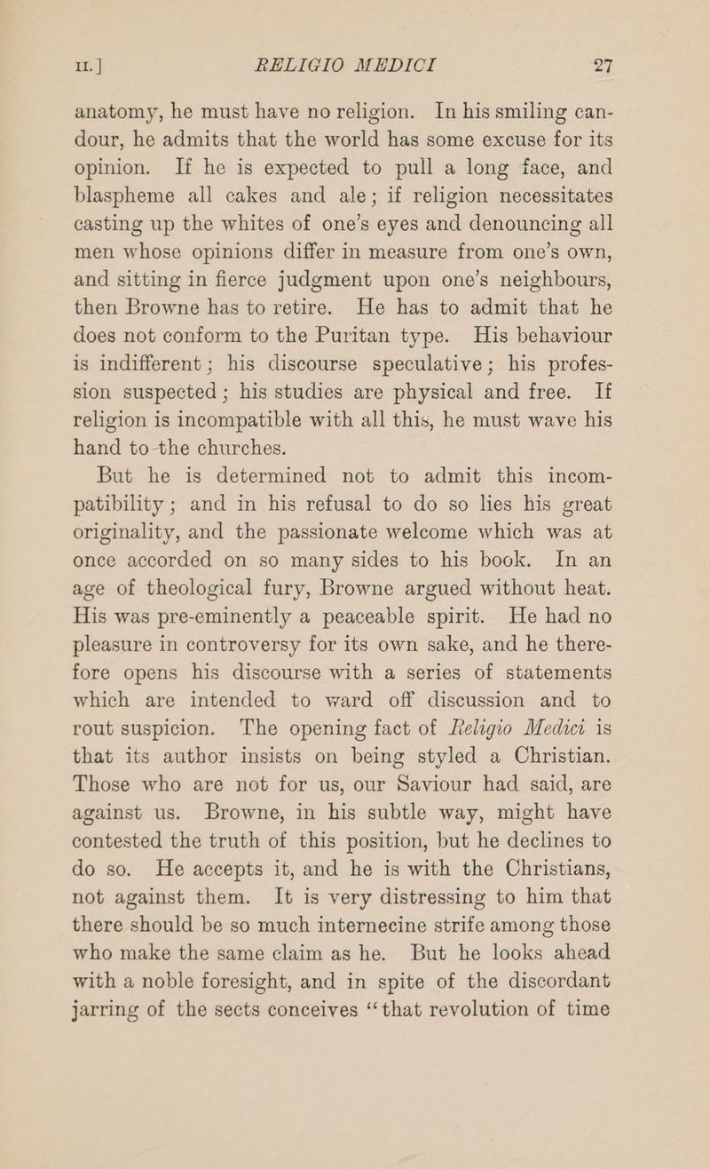 anatomy, he must have no religion. In his smiling can- dour, he admits that the world has some excuse for its opinion. If he is expected to pull a long face, and blaspheme all cakes and ale; if religion necessitates casting up the whites of one’s eyes and denouncing all men whose opinions differ in measure from one’s own, and sitting in fierce judgment upon one’s neighbours, then Browne has to retire. He has to admit that he does not conform to the Puritan type. His behaviour is indifferent; his discourse speculative; his profes- sion suspected ; his studies are physical and free. If religion is incompatible with all this, he must wave his hand to-the churches. But he is determined not to admit this incom- patibility ; and in his refusal to do so hes his great originality, and the passionate welcome which was at once accorded on so many sides to his book. In an age of theological fury, Browne argued without heat. His was pre-eminently a peaceable spirit. He had no pleasure in controversy for its own sake, and he there- fore opens his discourse with a series of statements which are intended to ward off discussion and to rout suspicion. The opening fact of Religio Medici is that its author insists on being styled a Christian. Those who are not for us, our Saviour had said, are against us. Browne, in his subtle way, might have contested the truth of this position, but he declines to do so. He accepts it, and he is with the Christians, not against them. It is very distressing to him that there should be so much internecine strife among those who make the same claim as he. But he looks ahead with a noble foresight, and in spite of the discordant jarring of the sects conceives “that revolution of time