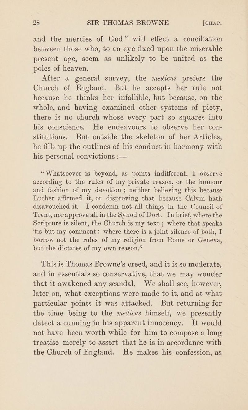 and the mercies of God” will effect a conciliation between those who, to an eye fixed upon the miserable present age, seem as unlikely to be united as the poles of heaven. After a general survey, the medicus prefers the Church of England. But he accepts her rule not because he thinks her infallible, but because, on the whole, and having examined other systems of piety, there is no church whose every part so squares into his conscience. He endeavours to observe her con- stitutions. But outside the skeleton of her Articles, he fills up the outlines of his conduct in harmony with his personal convictions :— ““Whatsoever is beyond, as points indifferent, I observe according to the rules of my private reason, or the humour and fashion of my devotion ; neither believing this because Luther affirmed it, or disproving that because Calvin hath disavouched it. I condemn not all things in the Council of Trent, nor approve all in the Synod of Dort. In brief, where the Scripture is silent, the Church is my text ; where that speaks ’tis but my comment: where there is a joint silence of both, I borrow not the rules of my religion from Rome or Geneva, but the dictates of my own reason.” This is Thomas Browne’s creed, and it is so moderate, and in essentials so conservative, that we may wonder that it awakened any scandal. We shall see, however, later on, what exceptions were made to it, and at what particular points it was attacked. But returning for the time being to the medicus himself, we presently detect a cunning in his apparent innocency. It would not have been worth while for him to compose a long treatise merely to assert that he is in accordance with the Church of England. He makes his confession, as