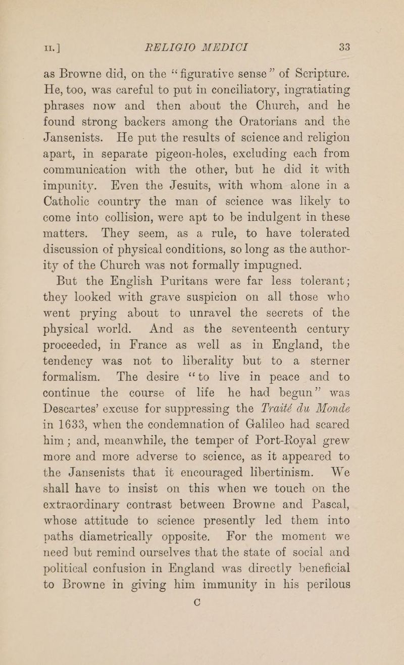 as Browne did, on the “figurative sense” of Scripture. He, too, was careful to put in conciliatory, ingratiating phrases now and then about the Church, and he found strong backers among the Oratorians and the Jansenists. He put the results of science and religion apart, in separate pigeon-holes, excluding each from communication with the other, but he did it with impunity. Even the Jesuits, with whom alone in a Catholic country the man of science was likely to come into collision, were apt to be indulgent in these matters. They seem, as a rule, to have tolerated discussion of physical conditions, so long as the author- ity of the Church was not formally impugned. But the English Puritans were far less tolerant; they looked with grave suspicion on all those who went prying about to unravel the secrets of the physical world. And as the seventeenth century proceeded, in France as well as in England, the tendency was not to liberality but to a sterner formalism. The desire ‘‘to live in peace and to continue the course of life he had begun” was Descartes’ excuse for suppressing the Traité du Monde in 1633, when the condemnation of Galileo had scared him ; and, meanwhile, the temper of Port-Royal grew more and more adverse to science, as it appeared to the Jansenists that it encouraged libertinism. We shall have to insist on this when we touch on the extraordinary contrast between Browne and Pascal, whose attitude to science presently led them into paths diametrically opposite. For the moment we need but remind ourselves that the state of social and political confusion in England was directly beneficial to Browne in giving him immunity in his perilous C