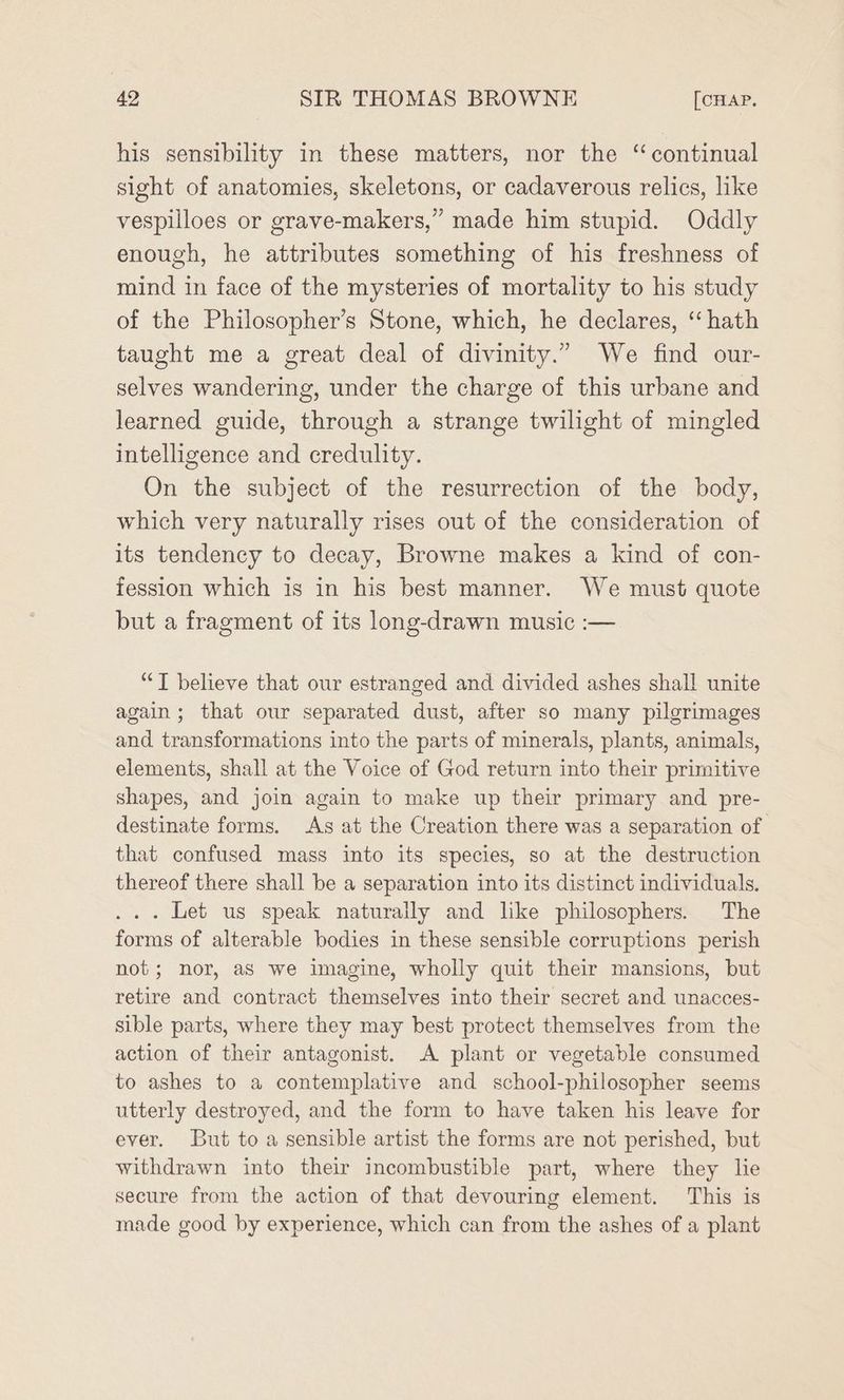 his sensibility in these matters, nor the “continual sight of anatomies, skeletons, or cadaverous relics, like vespilloes or grave-makers,” made him stupid. Oddly enough, he attributes something of his freshness of mind in face of the mysteries of mortality to his study of the Philosopher’s Stone, which, he declares, ‘“ hath taught me a great deal of divinity.” We find our- selves wandering, under the charge of this urbane and learned guide, through a strange twilight of mingled intelligence and credulity. On the subject of the resurrection of the body, which very naturally rises out of the consideration of its tendency to decay, Browne makes a kind of con- fession which is in his best manner. We must quote but a fragment of its long-drawn music :— “T believe that our estranged and divided ashes shall unite again; that our separated dust, after so many pilgrimages and transformations into the parts of minerals, plants, animals, elements, shall at the Voice of God return into their primitive shapes, and join again to make up their primary and pre- destinate forms. As at the Creation there was a separation of that confused mass into its species, so at the destruction thereof there shall be a separation into its distinct individuals. ... Let us speak naturally and like philosophers. The forms of alterable bodies in these sensible corruptions perish not; nor, aS we imagine, wholly quit their mansions, but retire and contract themselves into their secret and unacces- sible parts, where they may best protect themselves from the action of their antagonist. A plant or vegetable consumed to ashes to a contemplative and school-philosopher seems utterly destroyed, and the form to have taken his leave for ever. But to a sensible artist the forms are not perished, but withdrawn into their incombustible part, where they lie secure from the action of that devouring element. This is made good by experience, which can from the ashes of a plant