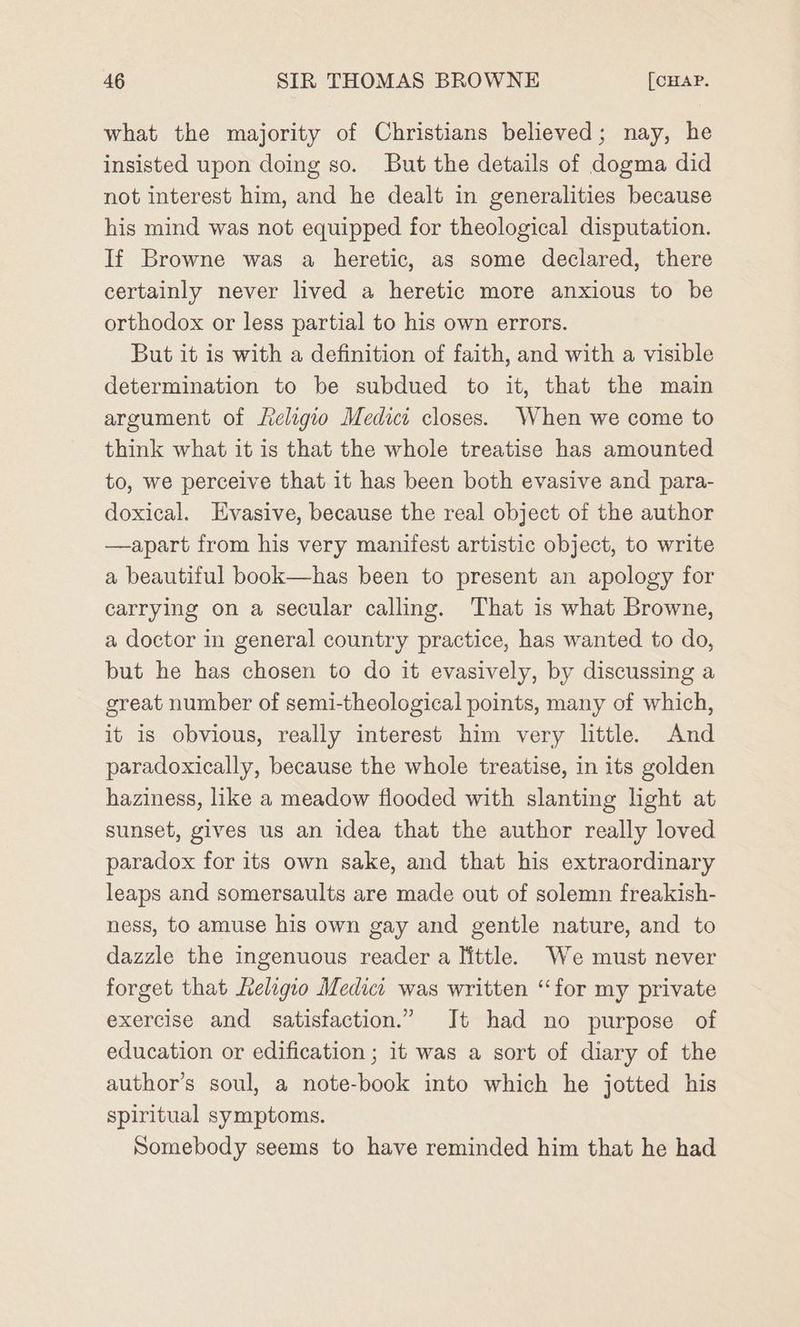 what the majority of Christians believed; nay, he insisted upon doing so. But the details of dogma did not interest him, and he dealt in generalities because his mind was not equipped for theological disputation. If Browne was a heretic, as some declared, there certainly never lived a heretic more anxious to be orthodox or less partial to his own errors. But it is with a definition of faith, and with a visible determination to be subdued to it, that the main argument of Leligio Medici closes. When we come to think what it is that the whole treatise has amounted to, we perceive that it has been both evasive and para- doxical. Evasive, because the real object of the author —apart from his very manifest artistic object, to write a beautiful book—has been to present an apology for carrying on a secular calling. That is what Browne, a doctor in general country practice, has wanted to do, but he has chosen to do it evasively, by discussing a great number of semi-theological points, many of which, it is obvious, really interest him very little. And paradoxically, because the whole treatise, in its golden haziness, like a meadow flooded with slanting light at sunset, gives us an idea that the author really loved paradox for its own sake, and that his extraordinary leaps and somersaults are made out of solemn freakish- ness, to amuse his own gay and gentle nature, and to dazzle the ingenuous reader a little. We must never forget that Religio Medica was written “for my private exercise and satisfaction.” It had no purpose of education or edification ; it was a sort of diary of the author’s soul, a note-book into which he jotted his spiritual symptoms. Somebody seems to have reminded him that he had