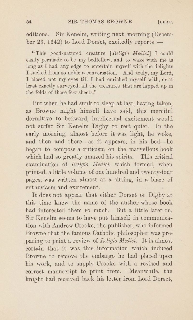 editions. Sir Kenelm, writing next morning (Decem- ber 23, 1642) to Lord Dorset, excitedly reports :— “This good-natured creature [Keligio Medici] I could easily persuade to be my bedfellow, and to wake with me as long as I had any edge to entertain myself with the delights I sucked from so noble a conversation. And truly, my Lord, I closed not my eyes till I had enriched myself with, or at least exactly surveyed, all the treasures that are lapped up in the folds of those few sheets.” But when he had sunk to sleep at last, having taken, as Browne might himself have said, this merciful dormitive to bedward, intellectual excitement would not suffer Sir Kenelm Digby to rest quiet. In the early morning, almost before it was light, he woke, and then and there—as it appears, in his bed—he began to compose a criticism on the marvellous book which had so greatly amazed his spirits. This critical examination of Religio Medici, which formed, when printed, a little volume of one hundred and twenty-four pages, was written almost at a sitting, in a blaze of enthusiasm and excitement. It does not appear that either Dorset or Digby at this time knew the name of the author whose book had interested them so much. But a little later on, Sir Kenelm seems to have put himself in communica- tion with Andrew Crooke, the publisher, who informed Browne that the famous Catholic philosopher was pre- paring to print a review of Lelagio Medici. It is almost certain that it was this information which induced Browne to remove the embargo he had placed upon his work, and to supply Crooke with a revised and correct manuscript to print from. - Meanwhile, the knight had received back his letter from Lord Dorset,