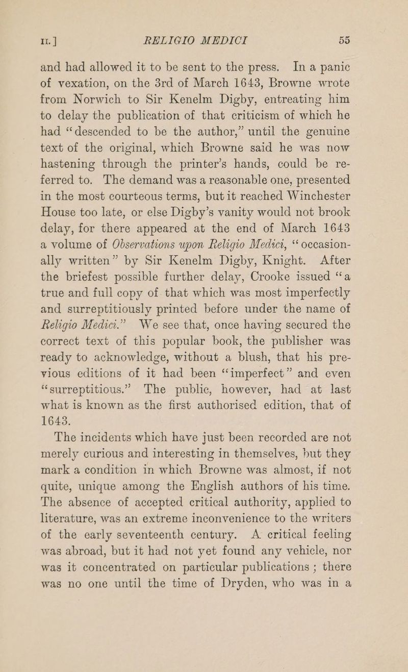 and had allowed it to be sent to the press. In a panic of vexation, on the 3rd of March 1643, Browne wrote from Norwich to Sir Kenelm Digby, entreating him to delay the publication of that criticism of which he had ‘descended to be the author,” until the genuine text of the original, which Browne said he was now hastening through the printer’s hands, could be re- ferred to. The demand was a reasonable one, presented in the most courteous terms, but it reached Winchester House too late, or else Digby’s vanity would not brook delay, for there appeared at the end of March 1643 a volume of Observations upon Religio Medict, “‘ occasion- ally written” by Sir Kenelm Digby, Knight. After the briefest possible further delay, Crooke issued “a true and full copy of that which was most imperfectly and surreptitiously printed before under the name of Religio Medici.” We see that, once having secured the correct text of this popular book, the publisher was ready to acknowledge, without a blush, that his pre- vious editions of it had been ‘‘imperfect” and even “surreptitious.” The public, however, had at last what is known as the first authorised edition, that of 1643. The incidents which have just been recorded are not merely curious and interesting in themselves, but they mark a condition in which Browne was almost, if not quite, unique among the English authors of his time. The absence of accepted critical authority, applied to literature, was an extreme inconvenience to the writers of the early seventeenth century. A critical feeling was abroad, but it had not yet found any vehicle, nor was it concentrated on particular publications ; there was no one until the time of Dryden, who was in a