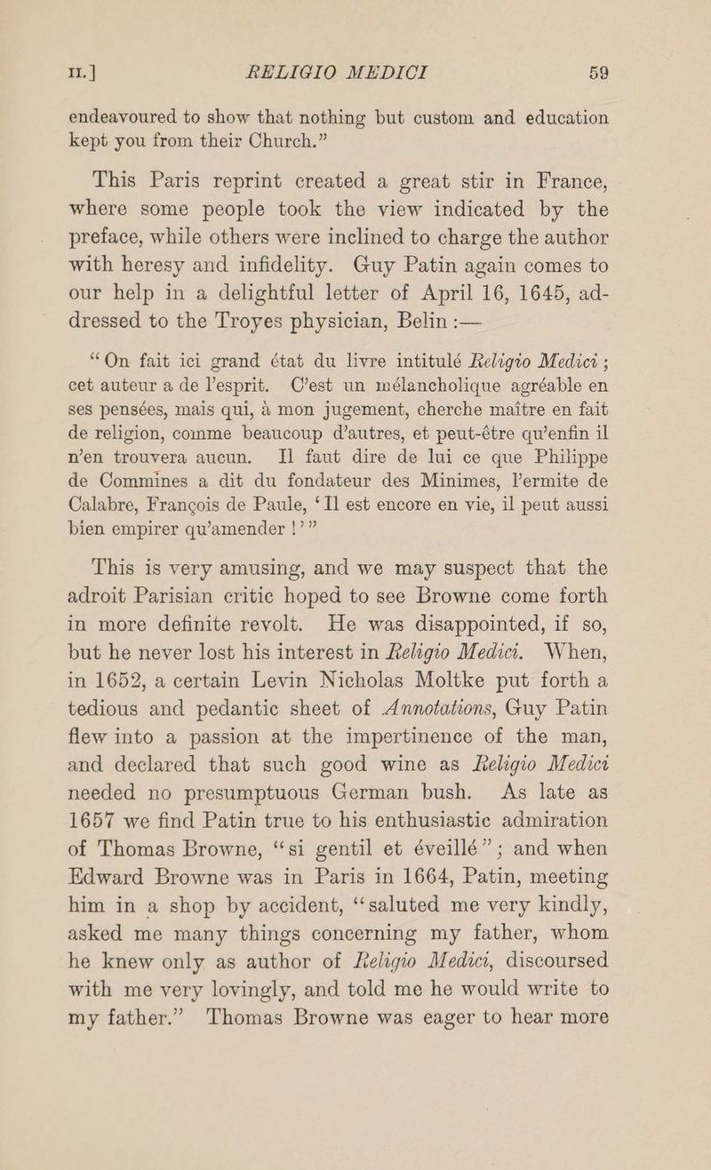 endeavoured to show that nothing but custom and education kept you from their Church.” This Paris reprint created a great stir in France, where some people took the view indicated by the preface, while others were inclined to charge the author with heresy and infidelity. Guy Patin again comes to our help in a delightful letter of April 16, 1645, ad- dressed to the Troyes physician, Belin :— “On fait ici grand état du livre intitulé Religio Medici ; cet auteur a de lesprit. C’est un mélancholique agréable en ses pensées, mais qui, 2 mon jugement, cherche maitre en fait de religion, comme beaucoup d’autres, et peut-étre qu’enfin il nen trouvera aucun. Il faut dire de lui ce que Philippe de Commines a dit du fondateur des Minimes, lermite de Calabre, Francois de Paule, ‘Il est encore en vie, il peut aussi bien empirer qu’amender !’” This is very amusing, and we may suspect that the adroit Parisian critic hoped to see Browne come forth in more definite revolt. He was disappointed, if so, but he never lost his interest in Religio Medici. When, in 1652, a certain Levin Nicholas Moltke put forth a tedious and pedantic sheet of Annotations, Guy Patin flew into a passion at the impertinence of the man, and declared that such good wine as Leligio Medici needed no presumptuous German bush. As late as 1657 we find Patin true to his enthusiastic admiration of Thomas Browne, “si gentil et éveillé” ; and when Edward Browne was in Paris in 1664, Patin, meeting him in a shop by accident, “‘saluted me very kindly, asked me many things concerning my father, whom he knew only as author of Leligio Medici, discoursed with me very lovingly, and told me he would write to my father.” Thomas Browne was eager to hear more
