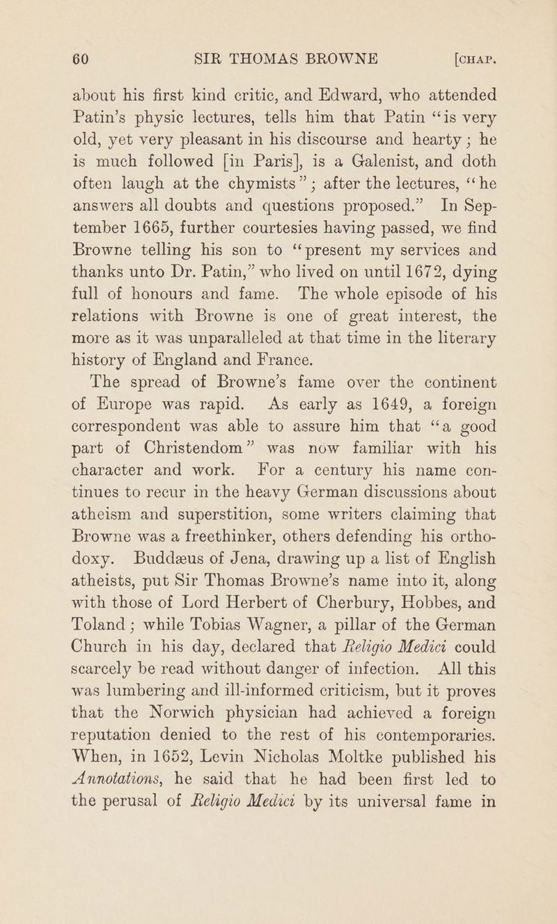 about his first kind critic, and Edward, who attended Patin’s physic lectures, tells him that Patin ‘is very old, yet very pleasant in his discourse and hearty ; he is much followed [in Paris], is a Galenist, and doth often laugh at the chymists” ; after the lectures, ‘he answers all doubts and questions proposed.” In Sep- tember 1665, further courtesies having passed, we find Browne telling his son to ‘present my services and thanks unto Dr. Patin,” who lived on until 1672, dying full of honours and fame. The whole episode of his relations with Browne is one of great interest, the more as it was unparalleled at that time in the literary history of England and France. The spread of Browne’s fame over the continent of Europe was rapid. As early as 1649, a foreign correspondent was able to assure him that “a good part of Christendom” was now familiar with his character and work. For a century his name con- tinues to recur in the heavy German discussions about atheism and superstition, some writers claiming that Browne was a freethinker, others defending his ortho- doxy. Buddeus of Jena, drawing up a list of English atheists, put Sir Thomas Browne’s name into it, along with those of Lord Herbert of Cherbury, Hobbes, and Toland ; while Tobias Wagner, a pillar of the German Church in his day, declared that Religio Medici could scarcely be read without danger of infection. All this was lumbering and ill-informed criticism, but it proves that the Norwich physician had achieved a foreign reputation denied to the rest of his contemporaries. When, in 1652, Levin Nicholas Moltke published his Annotations, he said that he had been first led to the perusal of Keligio Medici by its universal fame in