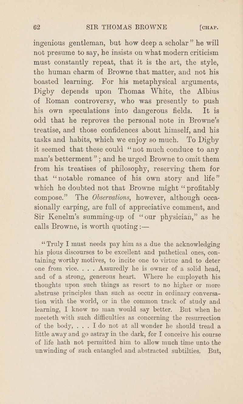 ingenious gentleman, but how deep a scholar” he will not presume to say, he insists on what modern criticism must constantly repeat, that it is the art, the style, the human charm of Browne that matter, and not his boasted learning. For his metaphysical arguments, Digby depends upon Thomas White, the Albius of Roman controversy, who was presently to push his own speculations into dangerous fields. It is odd that he reproves the personal note in Browne’s treatise, and those confidences about himself, and his tasks and habits, which we enjoy somuch. To Digby it seemed that these could ‘not much conduce to any man’s betterment” ; and he urged Browne to omit them from his treatises of philosophy, reserving them for that ‘notable romance of his own story and life” which he doubted not that Browne might “ profitably compose.” The Observations, however, although occa- sionally carping, are full of appreciative comment, and Sir Kenelm’s summing-up of “our physician,” as he calls Browne, is worth quoting :— “Truly I must needs pay him as a due the acknowledging his pious discourses to be excellent and pathetical ones, con- taining worthy motives, to incite one to virtue and to deter one from vice. .. . Assuredly he is owner of a solid head, and of a strong, generous heart. Where he employeth his thoughts upon such things as resort to no higher or more abstruse principles than such as occur in ordinary conversa- tion with the world, or in the common track of study and learning, I know no man would say better. But when he meeteth with such difficulties as concerning the resurrection of the body, . . . Ido not at all wonder he should tread a little away and go astray in the dark, for I conceive his course of life hath not permitted him to allow much time unto the unwinding of such entangled and abstracted subtilties. But,