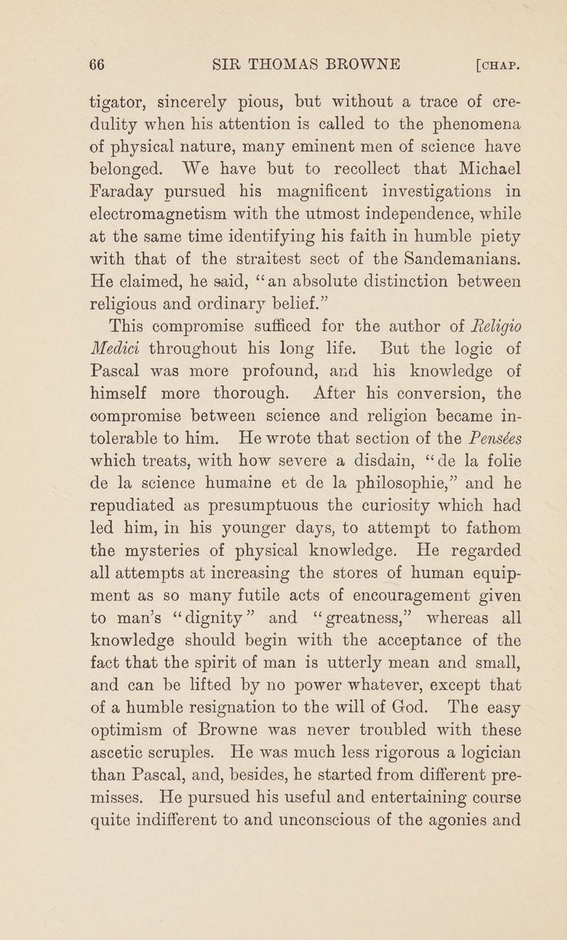tigator, sincerely pious, but without a trace of cre- dulity when his attention is called to the phenomena of physical nature, many eminent men of science have belonged. We have but to recollect that Michael Faraday pursued his magnificent investigations in electromagnetism with the utmost independence, while at the same time identifying his faith in humble piety with that of the straitest sect of the Sandemanians. He claimed, he said, ‘‘an absolute distinction between religious and ordinary belief.” This compromise sufficed for the author of Religio Medict throughout his long life. But the logic of Pascal was more profound, and his knowledge of himself more thorough. After his conversion, the compromise between science and religion became in- tolerable to him. He wrote that section of the Pensées which treats, with how severe a disdain, “de la folie de la science humaine et de la philosophie,” and he repudiated as presumptuous the curiosity which had led him, in his younger days, to attempt to fathom the mysteries of physical knowledge. He regarded all attempts at increasing the stores of human equip- ment as so many futile acts of encouragement given to man’s “dignity” and “ greatness,’ whereas all knowledge should begin with the acceptance of the fact that the spirit of man is utterly mean and small, and can be lifted by no power whatever, except that of a humble resignation to the will of God. The easy optimism of Browne was never troubled with these ascetic scruples. He was much less rigorous a logician than Pascal, and, besides, he started from different pre- misses. He pursued his useful and entertaining course quite indifferent to and unconscious of the agonies and