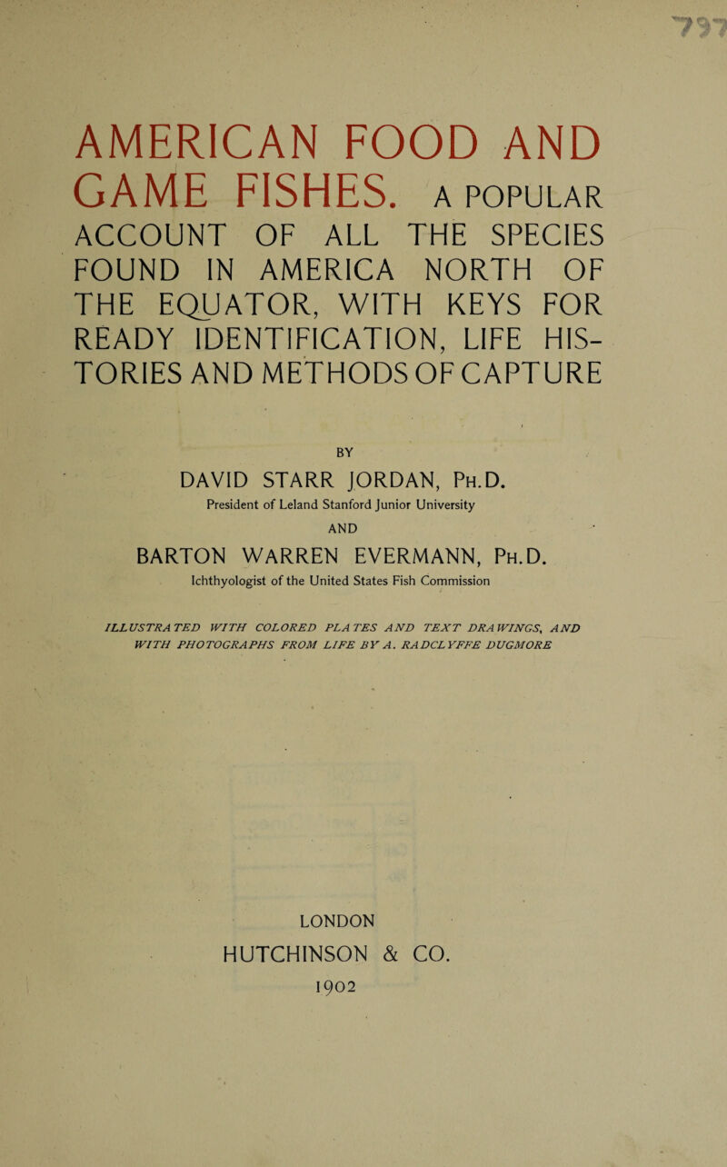 AMERICAN FOOD AND GAME FISHES. A POPULAR ACCOUNT OF ALL THE SPECIES FOUND IN AMERICA NORTH OF THE EQUATOR, WITH KEYS FOR READY IDENTIFICATION, LIFE HIS¬ TORIES AND METHODS OF CAPTURE BY DAVID STARR JORDAN, Ph.D. President of Leland Stanford Junior University AND BARTON WARREN EVERMANN, Ph.D. Ichthyologist of the United States Fish Commission ILLUSTRATED WITH COLORED PLATES AND TEXT DRAWINGS, AND WITH PHOTOGRAPHS FROM LIFE BY A. RADCLYFFE DUGMORE LONDON HUTCHINSON & CO. 1902