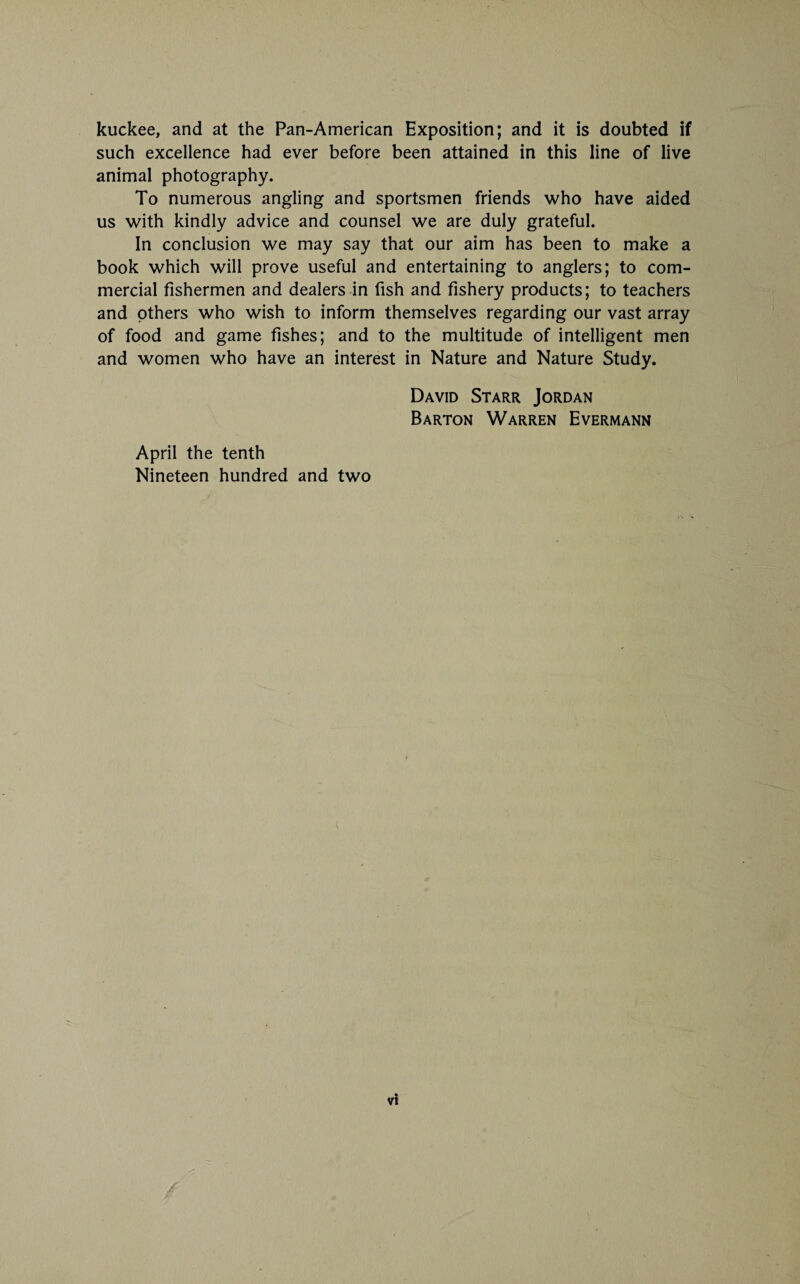 kuckee, and at the Pan-American Exposition; and it is doubted if such excellence had ever before been attained in this line of live animal photography. To numerous angling and sportsmen friends who have aided us with kindly advice and counsel we are duly grateful. In conclusion we may say that our aim has been to make a book which will prove useful and entertaining to anglers; to com¬ mercial fishermen and dealers in fish and fishery products; to teachers and others who wish to inform themselves regarding our vast array of food and game fishes; and to the multitude of intelligent men and women who have an interest in Nature and Nature Study. David Starr Jordan Barton Warren Evermann April the tenth Nineteen hundred and two