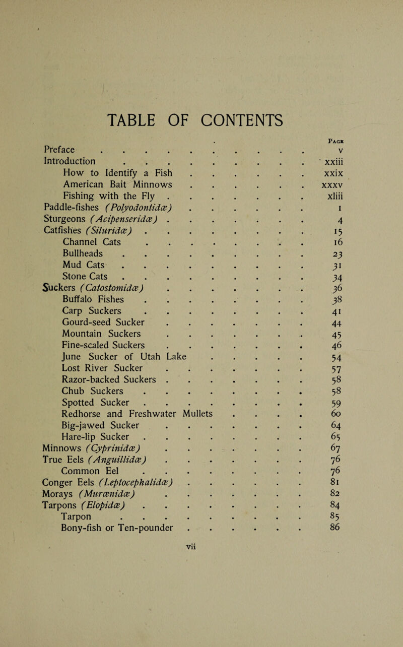 TABLE OF CONTENTS Page Preface . v Introduction.* xxiii How to Identify a Fish.xxix American Bait Minnows.xxxv Fishing with the Fly.xliii Paddle-fishes ( Polyodontidce). i Sturgeons (Acipenseridce). 4 Catfishes (Siluridce). 15 Channel Cats. 16 Bullheads. 23 Mud Cats.31 Stone Cats.34 Suckers (Catostomidce). 36 Buffalo Fishes.38 Carp Suckers.41 Gourd-seed Sucker.44 Mountain Suckers.45 Fine-scaled Suckers.46 June Sucker of Utah Lake. 54 Lost River Sucker. 57 Razor-backed Suckers. 58 Chub Suckers. 58 Spotted Sucker 9 Redhorse and Freshwater Mullets .... 60 Big-jawed Sucker. 64 Hare-lip Sucker. 65 Minnows (Cyprinidce). 67 True Eels (Anguillidce). 76 Common Eel. 76 Conger Eels (Leptocephalidce). 81 Morays (Murcenidce) . 82 Tarpons (Elopidce). 84 Tarpon.85 Bony-fish or Ten-pounder.86