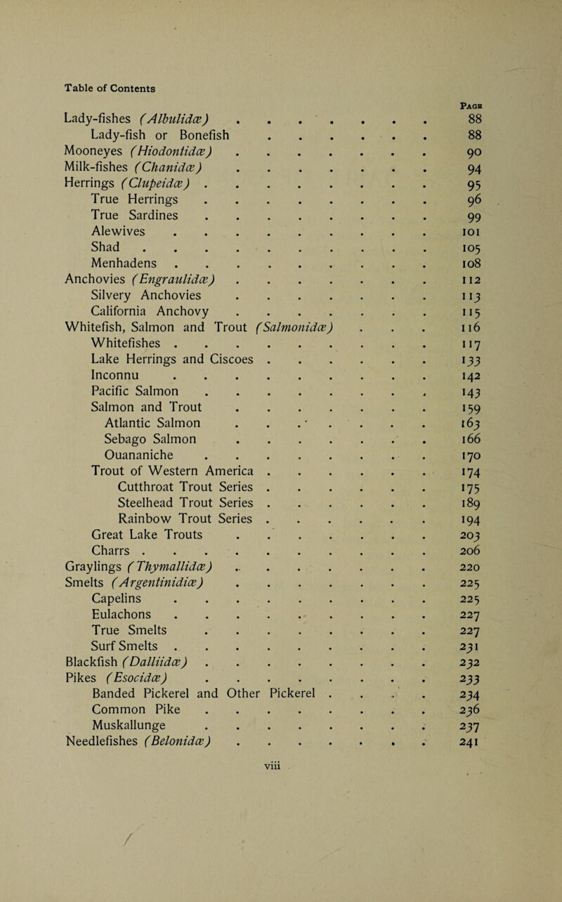 Pagb Lady-fishes (Albulidce) ....... 88 Lady-fish or Bonefish. 88 Mooneyes (Hiodontidce).90 Milk-fishes (Chanidce). 94 Herrings (Clupeidx). 95 True Herrings.96 True Sardines. 99 Alewives.101 Shad ..105 Menhadens ..108 Anchovies ( Engraulidce).112 Silvery Anchovies.113 California Anchovy.115 Whitefish, Salmon and Trout (Salmonidce) . . . 116 Whitefishes.117 Lake Herrings and Ciscoes.133 Inconnu.142 Pacific Salmon. 143 Salmon and Trout.159 Atlantic Salmon . . . . . . 163 Sebago Salmon. 166 Ouananiche . . . . . . . . 170 Trout of Western America.174 Cutthroat Trout Series.175 Steelhead Trout Series.189 Rainbow Trout Series.194 Great Lake Trouts . ..203 Charrs.206 Graylings (Thymallidce) ..220 Smelts (Argentinidice).225 Capelins.225 Eulachons. 227 True Smelts.227 Surf Smelts.231 Blackfish (Dalliidce).232 Pikes (Esocidce) ..233 Banded Pickerel and Other Pickerel . . „ . 234 Common Pike.236 Muskallunge. 237 Needlefishes (Belonidce).241 viii /