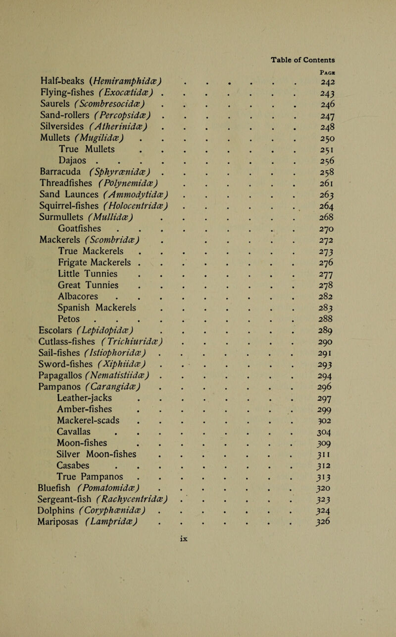 Page Half-beaks (Hemiramphidce).242 Flying-fishes (Exoccetidce).243 Saurels (Scombresocidce).246 Sand-rollers (Percopsidce).247 Silversides (Atherinidce).248 Mullets (Mugilidce).250 True Mullets.251 Dajaos.256 Barracuda (Sphyrcenidce).258 Threadfishes ( Polynemidce).261 Sand Launces (Ammodytidce).263 Squirrel-fishes (Holocentridce).264 Surmullets (Mullidce).268 Goatfishes.270 Mackerels (Scombridce) . .272 True Mackerels.273 Frigate Mackerels.276 Little Tunnies.277 Great Tunnies.278 Albacores.282 Spanish Mackerels.283 Petos.288 Escolars (Lepidopidce).289 Cutlass-fishes (Trichiuridce).290 Sail-fishes (Istiophoridce).291 Sword-fishes (Xiphiidce) . 293 Papagallos (Nematistiidce).294 Pampanos (Carangidce).296 Leather-jacks.297 Amber-fishes. 299 Mackerel-scads.302 Cavallas.304 Moon-fishes .309 Silver Moon-fishes.311 Casabes.312 True Pampanos.313 Bluefish (Pomatomidce).320 Sergeant-fish (Rachycentridce) . . . . . . 323 Dolphins (Coryphcenidce).324 Mariposas (Lampridce).326