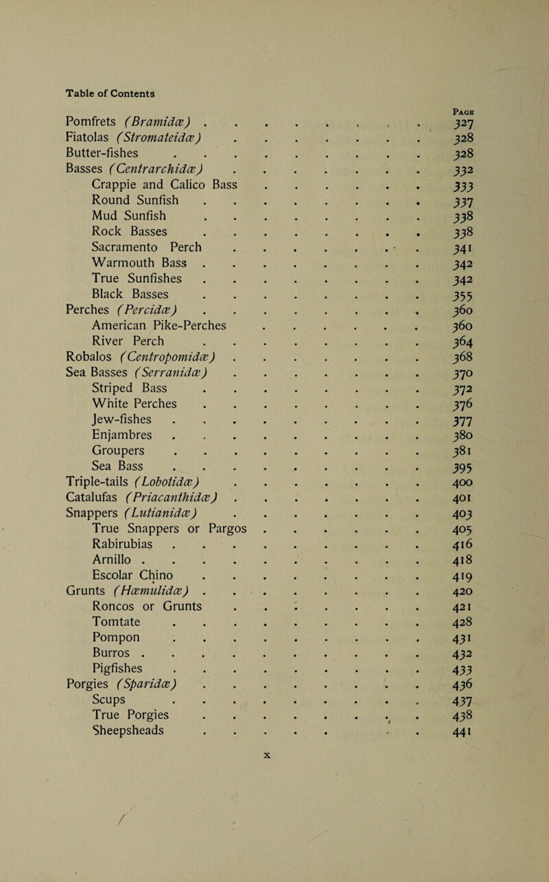 Page Pomfrets (Bramidce).« 327 Fiatolas (Stromateidce).328 Butter-fishes.328 Basses (Centrarchidce).332 Crappie and Calico Bass.333 Round Sunfish.337 Mud Sunfish.338 Rock Basses.338 Sacramento Perch.* 341 Warmouth Bass.342 True Sunfishes.342 Black Basses.355 Perches (Percidce).360 American Pike-Perches.360 River Perch.364 Robalos (Centropomidce) ...... 368 Sea Basses (Serranidce).370 Striped Bass.372 White Perches.376 Jew-fishes. . 377 Enjambres.380 Groupers.381 Sea Bass.395 Triple-tails (Lobotidce).400 Catalufas (Priacanthidce).401 Snappers (Lutianidce).403 True Snappers or Pargos.* 405 Rabirubias . . . 416 Arnillo.418 Escolar Chino.419 Grunts (Hcemulidce) . ..420 Roncos or Grunts.421 Tomtate ..428 Pompon.431 Burros. . 432 Pigfishes.433 Porgies (Sparidce).436 Scups 437 True Porgies. 438 Sheepsheads. . . 441