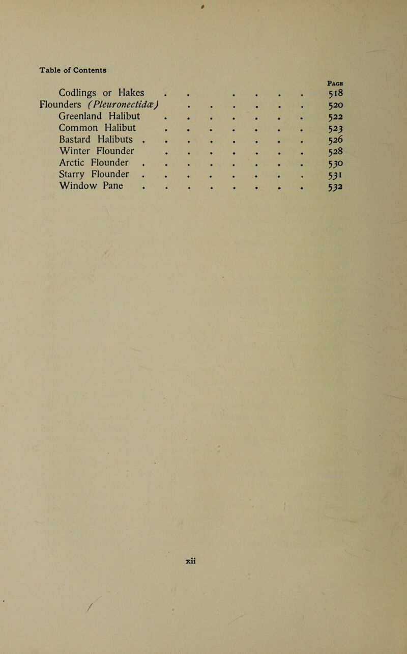 Codlings or Hakes Page 518 Flounders (Pleuronectidce) 520 Greenland Halibut 522 Common Halibut 523 Bastard Halibuts . 526 Winter Flounder 528 Arctic Flounder 530 Starry Flounder 53* Window Pane • • 532