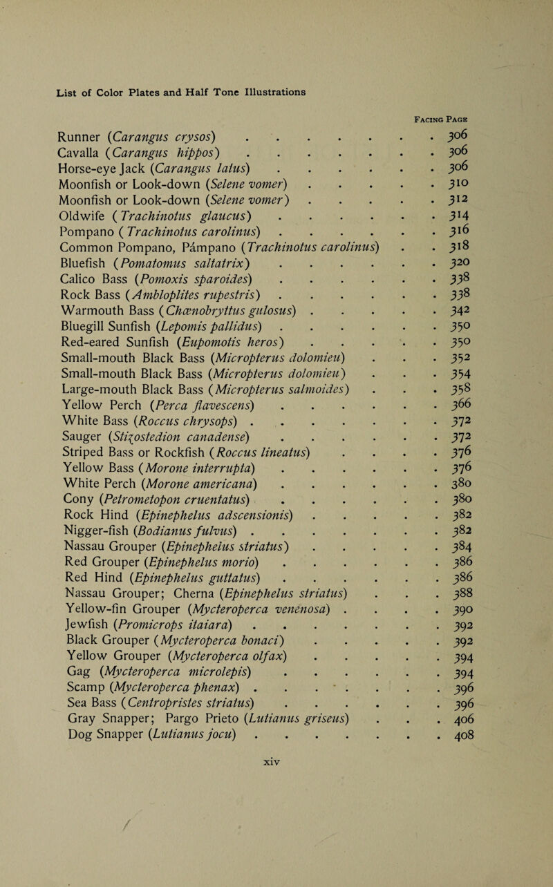 Runner (Carangus crysos). Cavalla (Carangus hippos). Horse-eye Jack (Carangus laius) .... Moonfish or Look-down (Selene vomer) Moonfish or Look-down (Selene vomer) Oldwife ( Trachinotus glaucus) .... Pompano ( Trachinotus carolinus) .... Common Pompano, Pampano (Trachinotus carolinus) Bluefish (Pomatomus saltatrix) .... Calico Bass (Pomoxis sparoides) .... Rock Bass (Amhloplites rupestris) .... Warmouth Bass (Chcenobryttus gulosus) . Bluegill Sunfish (Lepomis pallidus) .... Red-eared Sunfish (Eupomotis her os) Small-mouth Black Bass (Micropterus dolomieu) Small-mouth Black Bass (Micropterus dolomieu) Large-mouth Black Bass (Micropterus salmoides) Yellow Perch (Perea flavescens) .... White Bass (Roccus chrysops). Sauger (Sti^ostedion canadense) .... Striped Bass or Rockfish (Roccus lineatus) Yellow Bass (Morone interrupta) .... White Perch (Morone americana) .... Cony (Petrometopon cruentatus) .... Rock Hind (Epinephelus adscensionis) Nigger-fish (Bodianus fulvus). Nassau Grouper (Epinephelus striatus) Red Grouper (Epinephelus morio) .... Red Hind (Epinephelus guttatus) . . . . Nassau Grouper; Cherna (Epinephelus striatus) Yellow-fin Grouper (Mycteroperca venenosa) . Jewfish (Promicrops itaiara). Black Grouper (Mycteroperca honaci) Yellow Grouper (Mycteroperca olfax) Gag (Mycteroperca microlepis) . . . . Scamp (Mycteroperca phenax) . . . - . Sea Bass ( Centropristes striatus) . Gray Snapper; Pargo Prieto (Lutianus griseus) Dog Snapper (Lutianus jocu). Facing Page . 306 . 306 . 306 . 310 . 312 • 314 . 316 . 318 . 320 . 338 . 338 . 342 . 330 . 350 • 352 • 354 • 358 . 366 . 372 . 372 . 376 . 376 . 380 . 380 . 382 . 382 . 384 . 386 . 386 . 388 . 390 . 392 . 392 • 394 • 394 . 396 . 396 . 406 . 408