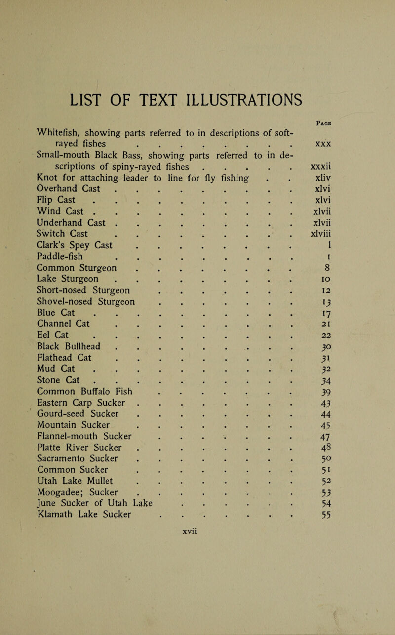 Page Whitefish, showing parts referred to in descriptions of soft- rayed fishes xxx Small-mouth Black Bass, showing parts referred to in de¬ scriptions of spiny-rayed fishes.xxxii Knot for attaching leader to line for fly fishing . . xliv Overhand Cast.xlvi Flip Cast.xlvi Wind Cast.xlvii Underhand Cast.xlvii Switch Cast.xlviii Clark’s Spey Cast. i Paddle-fish i Common Sturgeon. 8 Lake Sturgeon. io Short-nosed Sturgeon. 12 Shovel-nosed Sturgeon. 13 Blue Cat. 17 Channel Cat. 21 Eel Cat. 22 Black Bullhead. 30 Flathead Cat.31 Mud Cat. 32 Stone Cat.34 Common Buffalo Fish. 39 Eastern Carp Sucker.43 Gourd-seed Sucker. 44 Mountain Sucker. 45 Flannel-mouth Sucker.47 Platte River Sucker. 48 Sacramento Sucker. 50 Common Sucker. 51 Utah Lake Mullet ........ 52 Moogadee; Sucker. 53 June Sucker of Utah Lake ...... 54 Klamath Lake Sucker. 55
