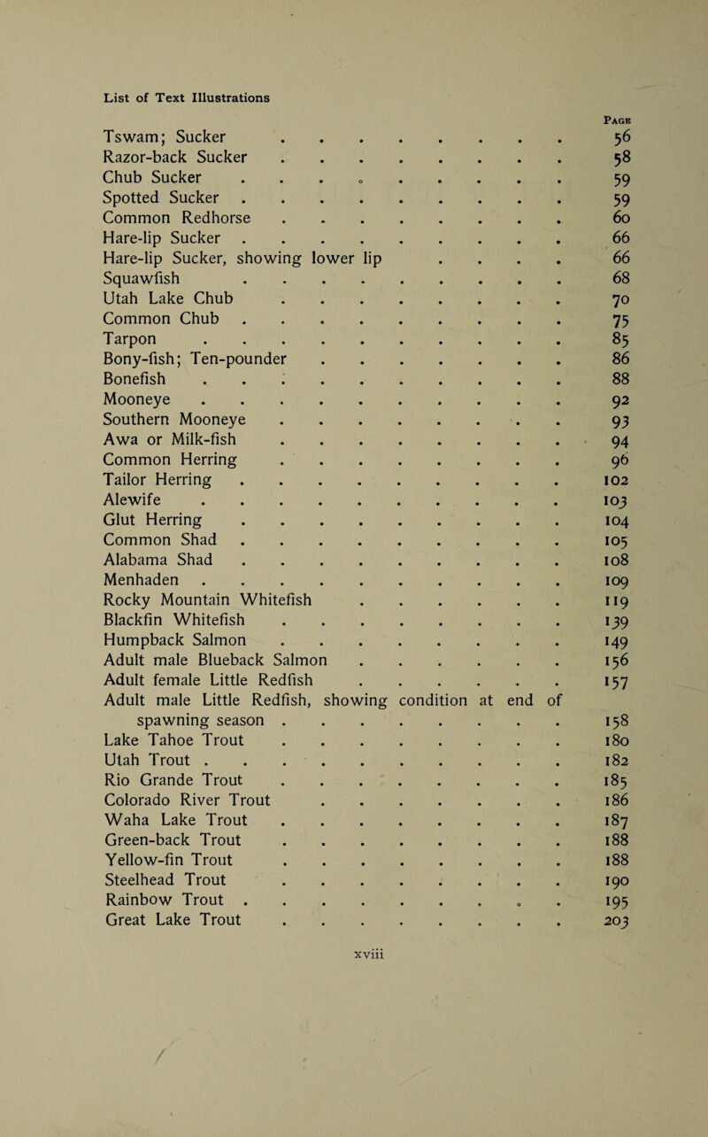 Page Tswam; Sucker 56 Razor-back Sucker. 58 Chub Sucker ... 0 .... . 59 Spotted Sucker. 59 Common Redhorse. 60 Hare-lip Sucker. 66 Hare-lip Sucker, showing lower lip .... 66 Squawfish 68 Utah Lake Chub. 70 Common Chub. 75 Tarpon. 85 Bony-fish; Ten-pounder.86 Bonefish ..88 Mooneye.9 2 Southern Mooneye. 93 Awa or Milk-fish.94 Common Herring. 96 Tailor Herring.102 Ale wife.103 Glut Herring.104 Common Shad.105 Alabama Shad ..108 Menhaden.109 Rocky Mountain Whitefish.119 Blackfin Whitefish.139 Humpback Salmon.149 Adult male Blueback Salmon.156 Adult female Little Redfish.157 Adult male Little Redfish, showing condition at end of spawning season.158 Lake Tahoe Trout.180 Utah Trout . . ..182 Rio Grande Trout.185 Colorado River Trout.186 Waha Lake Trout.187 Green-back Trout.188 Yellow-fin Trout.188 Steelhead Trout 190 Rainbow Trout. 195 Great Lake Trout. 203 xvm