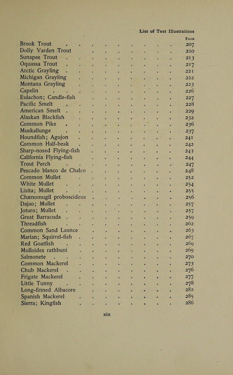 Page Brook Trout ......... 207 Dolly Varden Trout 210 Sunapee Trout.213 Oquassa Trout.217 Arctic Grayling.221 Michigan Grayling.222 Montana Grayling. 223 Capelin . . ..‘ . 226 Eulachon; Candle-fish .227 Pacific Smelt.228 American Smelt . 229 Alaskan Blackfish. 232 Common Pike. 236 Muskallunge.237 Houndfish; Agujon.241 Common Half-beak. 242 Sharp-nosed Flying-fish.243 California Flying-fish 244 Trout Perch.247 Pescado bianco de Chaleo.248 Common Mullet 252 White Mullet.254 Lisita; Mullet.255 Chsenomugil proboscideus.256 Dajao; Mullet. 257 Joturo; Mullet . . . ..257 Great Barracuda.259 Threadfish 262 Common Sand Launce ....... 263 Marian; Squirrel-fish.267 Red Goatfish.269 Mulloides rathbuni.269 Salmonete.270 Common Mackerel.273 Chub Mackerel.276 Frigate Mackerel.277 Little Tunny. 278 Long-finned Albacore.282 Spanish Mackerel. 285 Sierra; Kingfish 286