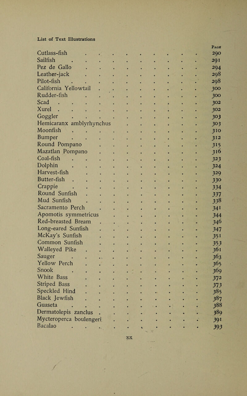 Cutlass-fish Sailfish Pez de Gallo Leather-jack Pilot-fish California Yellowtail Rudder-fish Scad Xurel . Goggler Hemicaranx amblyrhynchus Moonfish Bumper Round Pompano Mazatlan Pompano Coal-fish Dolphin Harvest-fish Butter-fish Crappie Round Sunfish Mud Sunfish Sacramento Perch Apomotis symmetricus Red-breasted Bream Long-eared Sunfish McKay’s Sunfish Common Sunfish Walleyed Pike Sauger Yellow Perch Snook White Bass Striped Bass Speckled Hind Black Jewfish Guaseta Dermatolepis zanclus Mycteroperca boulengeri. Bacalao XX Pagb 290 291 294 298 298 300 300 302 302 303 303 310 312 3*5 316 323 324 329 330 334 337 338 34i 344 346 347 35i 353 361 363 365 369 372 373 385 387 388 389 39i 393