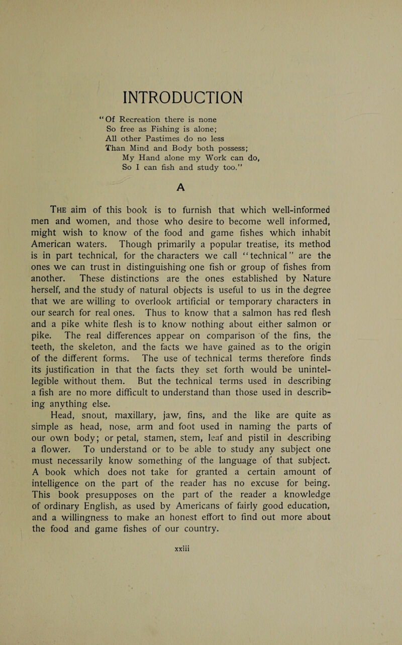 INTRODUCTION “ Of Recreation there is none So free as Fishing is alone; All other Pastimes do no less Than Mind and Body both possess; My Hand alone my Work can do, So I can fish and study too. A The aim of this book is to furnish that which well-informed men and women, and those who desire to become well informed, might wish to know of the food and game fishes which inhabit American waters. Though primarily a popular treatise, its method is in part technical, for the characters we call “technical” are the ones we can trust in distinguishing one fish or group of fishes from another. These distinctions are the ones established by Nature herself, and the study of natural objects is useful to us in the degree that we are willing to overlook artificial or temporary characters in our search for real ones. Thus to know that a salmon has red flesh and a pike white flesh is to know nothing about either salmon or pike. The real differences appear on comparison of the fins, the teeth, the skeleton, and the facts we have gained as to the origin of the different forms. The use of technical terms therefore finds its justification in that the facts they set forth would be unintel- legible without them. But the technical terms used in describing a fish are no more difficult to understand than those used in describ¬ ing anything else. Head, snout, maxillary, jaw, fins, and the like are quite as simple as head, nose, arm and foot used in naming the parts of our own body; or petal, stamen, stem, leaf and pistil in describing a flower. To understand or to be able to study any subject one must necessarily know something of the language of that subject. A book which does not take for granted a certain amount of intelligence on the part of the reader has no excuse for being. This book presupposes on the part of the reader a knowledge of ordinary English, as used by Americans of fairly good education, and a willingness to make an honest effort to find out more about the food and game fishes of our country.