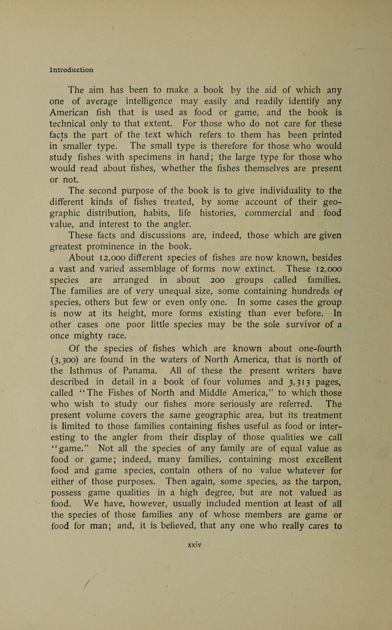 I Introduction The aim has been to make a book by the aid of which any one of average intelligence may easily and readily identify any American fish that is used as food or game, and the book is technical only to that extent. For those who do not care for these facts the part of the text which refers to them has been printed in smaller type. The small type is therefore for those who would study fishes with specimens in hand; the large type for those who would read about fishes, whether the fishes themselves are present or not. The second purpose of the book is to give individuality to the different kinds of fishes treated, by some account of their geo¬ graphic distribution, habits, life histories, commercial and food value, and interest to the angler. These facts and discussions are, indeed, those which are given greatest prominence in the book. About 12,000 different species of fishes are now known, besides a vast and varied assemblage of forms now extinct. These 12,000 species are arranged in about 200 groups called families. The families are of very unequal size, some containing hundreds of species, others but few or even only one. In some cases the group is now at its height, more forms existing than ever before. In other cases one poor little species may be the sole survivor of a once mighty race. Of the species of fishes which are known about one-fourth (3,300) are found in the waters of North America, that is north of the Isthmus of Panama. All of these the present writers have described in detail in a book of four volumes and 3,313 pages, called “The Fishes of North and Middle America,” to which those who wish to study our fishes more seriously are referred. The present volume covers the same geographic area, but its treatment is limited to those families containing fishes useful as food or inter¬ esting to the angler from their display of those qualities we call “game.” Not all the species of any family are of equal value as food or game; indeed, many families, containing most excellent food and game species, contain others of no value whatever for either of those purposes. Then again, some species, as the tarpon, possess game qualities in a high degree, but are not valued as food. We have, however, usually included mention at least of all the species of those families any of whose members are game or food for man; and, it is believed, that any one who really cares to xxiv /