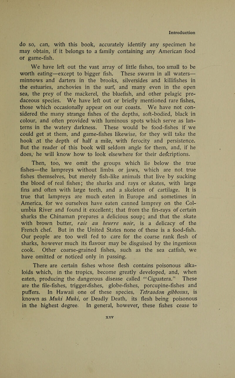 do so, can, with this book, accurately identify any specimen he may obtain, if it belongs to a family containing any American food or game-fish. We have left out the vast array of little fishes, too small to be worth eating—except to bigger fish. These swarm in all waters— minnows and darters in the brooks, silversides and killifishes in the estuaries, anchovies in the surf, and many even in the open sea, the prey of the mackerel, the bluefish, and other pelagic pre¬ daceous species. We have left out or briefly mentioned rare fishes, those which occasionally appear on our coasts. We have not con¬ sidered the many strange fishes of the depths, soft-bodied, black in colour, and often provided with luminous spots which serve as lan¬ terns in the watery darkness. These would be food-fishes if we could get at them, and game-fishes likewise, for they will take the hook at the depth of half a mile, with ferocity and persistence. But the reader of this book will seldom angle for them, and, if he does,1 he will know how to look elsewhere for their descriptions. Then, too, we omit the groups which lie below the true fishes—the lampreys without limbs or jaws, which are not true fishes themselves, but merely fish-like animals that live by sucking the blood of real fishes; the sharks and rays or skates, with large fins and often with large teeth, and a skeleton of cartilage. It is true that lampreys are much eaten in Europe and sometimes in America, for we ourselves have eaten canned lamprey on the Col¬ umbia River and found it excellent; that from the fin-rays of certain sharks the Chinaman prepares a delicious soup; and that the skate with brown butter, raie au beurre noir, is a delicacy of the French chef. But in the United States none of these is a food-fish. Our people are too well fed to care for the coarse rank flesh of sharks, however much its flavour may be disguised by the ingenious cook. Other coarse-grained fishes, such as the sea catfish, we have omitted or noticed only in passing. There are certain fishes whose flesh contains poisonous alka¬ loids which, in the tropics, become greatly developed, and, when eaten, producing the dangerous disease called “Ciguatera.” These are the file-fishes, trigger-fishes, globe-fishes, porcupine-fishes and puffers. In Hawaii one of these species, Tetraodon gibbosus, is known as Muki Muki, or Deadly Death, its flesh being poisonous in the highest degree. In general, however, these fishes cease to