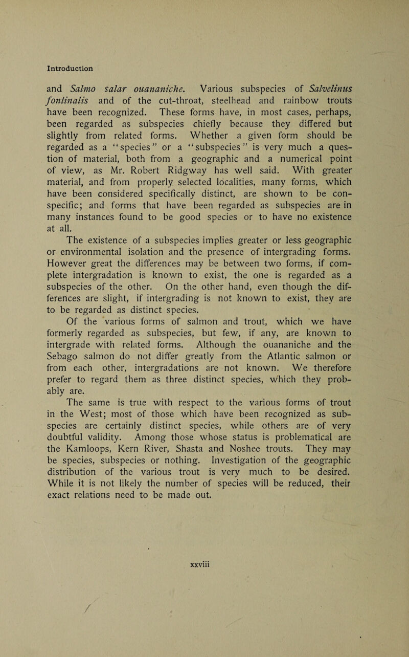 and Salmo salar ouananiche. Various subspecies of Salvelinus fontinalis and of the cut-throat, steelhead and rainbow trouts have been recognized. These forms have, in most cases, perhaps, been regarded as subspecies chiefly because they differed but slightly from related forms. Whether a given form should be regarded as a “ species” or a “subspecies” is very much a ques¬ tion of material, both from a geographic and a numerical point of view, as Mr. Robert Ridgway has well said. With greater material, and from properly selected localities, many forms, which have been considered specifically distinct, are shown to be con- specific; and forms that have been regarded as subspecies are in many instances found to be good species or to have no existence at all. The existence of a subspecies implies greater or less geographic or environmental isolation and the presence of intergrading forms. However great the differences may be between two forms, if com¬ plete intergradation is known to exist, the one is regarded as a subspecies of the other. On the other hand, even though the dif¬ ferences are slight, if intergrading is not known to exist, they are to be regarded as distinct species. Of the various forms of salmon and trout, which we have formerly regarded as subspecies, but few, if any, are known to intergrade with related forms. Although the ouananiche and the Sebago salmon do not differ greatly from the Atlantic salmon or from each other, intergradations are not known. We therefore prefer to regard them as three distinct species, which they prob¬ ably are. The same is true with respect to the various forms of trout in the West; most of those which have been recognized as sub¬ species are certainly distinct species, while others are of very doubtful validity. Among those whose status is problematical are the Kamloops, Kern River, Shasta and Noshee trouts. They may be species, subspecies or nothing. Investigation of the geographic distribution of the various trout is very much to be desired. While it is not likely the number of species will be reduced, their exact relations need to be made out.