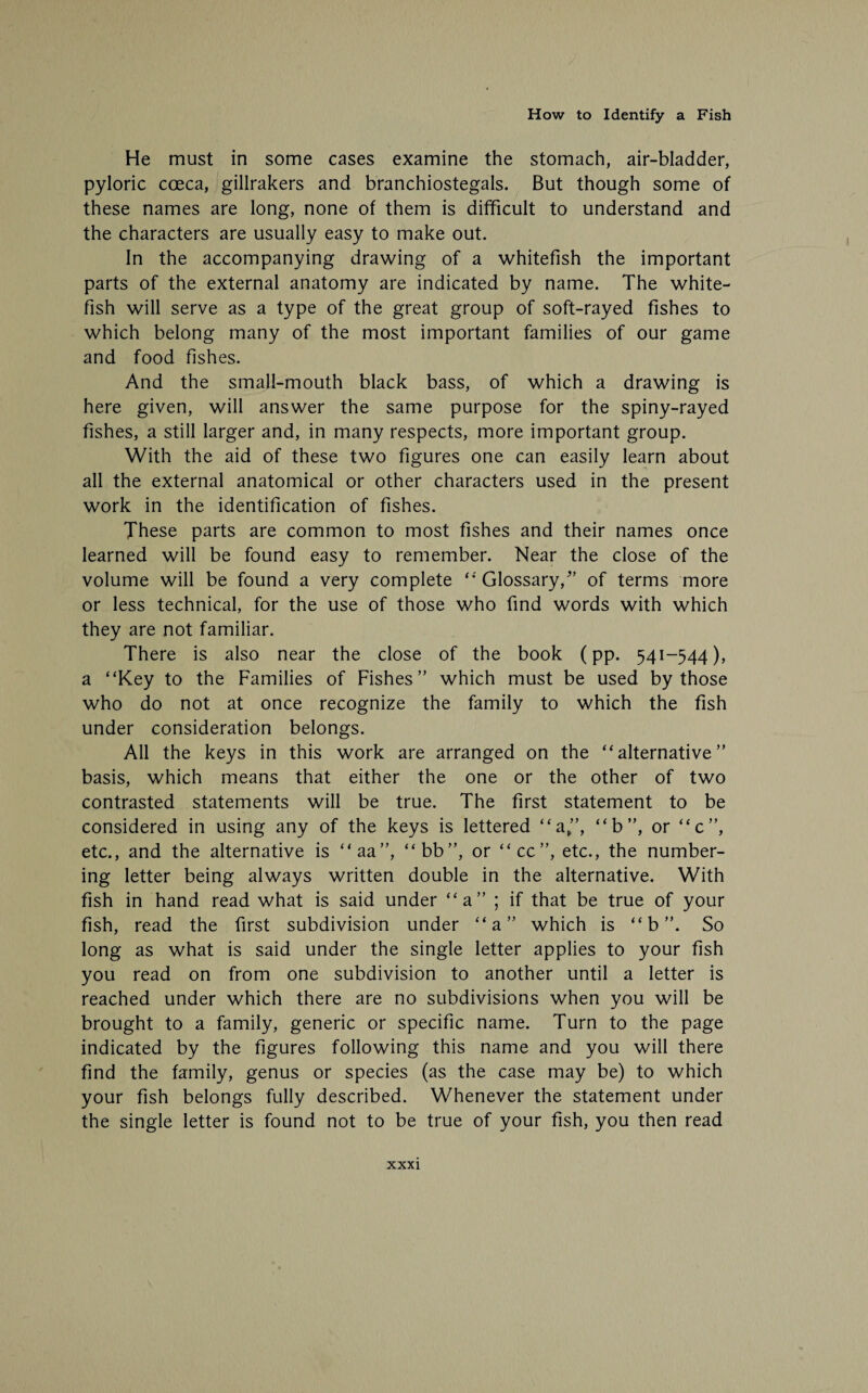 He must in some cases examine the stomach, air-bladder, pyloric coeca, gillrakers and branchiostegals. But though some of these names are long, none of them is difficult to understand and the characters are usually easy to make out. In the accompanying drawing of a whitefish the important parts of the external anatomy are indicated by name. The white- fish will serve as a type of the great group of soft-rayed fishes to which belong many of the most important families of our game and food fishes. And the small-mouth black bass, of which a drawing is here given, will answer the same purpose for the spiny-rayed fishes, a still larger and, in many respects, more important group. With the aid of these two figures one can easily learn about all the external anatomical or other characters used in the present work in the identification of fishes. These parts are common to most fishes and their names once learned will be found easy to remember. Near the close of the volume will be found a very complete “ Glossary/’ of terms more or less technical, for the use of those who find words with which they are not familiar. There is also near the close of the book (pp. 541-544), a “Key to the Families of Fishes” which must be used by those who do not at once recognize the family to which the fish under consideration belongs. All the keys in this work are arranged on the “alternative” basis, which means that either the one or the other of two contrasted statements will be true. The first statement to be considered in using any of the keys is lettered “a”, “b”, or “c”, etc., and the alternative is “aa”, “bb”, or “cc”, etc., the number¬ ing letter being always written double in the alternative. With fish in hand read what is said under “a” ; if that be true of your fish, read the first subdivision under “a” which is “ b ”. So long as what is said under the single letter applies to your fish you read on from one subdivision to another until a letter is reached under which there are no subdivisions when you will be brought to a family, generic or specific name. Turn to the page indicated by the figures following this name and you will there find the family, genus or species (as the case may be) to which your fish belongs fully described. Whenever the statement under the single letter is found not to be true of your fish, you then read