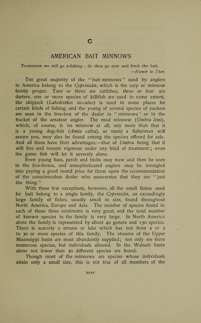 AMERICAN BAIT MINNOWS To-morrow we will go a-fishing ; do thou go now and fetch the bait. —Hymir to Thor. The great majority of the “ bait minnows ” used by anglers in America belong to the Cyprinidce, which is the carp or minnow family proper. Two or three are catfishes, three or four are darters, one or more species of killifish are used to some extent, the skipjack (Labidesthes sicculus) is used in some places for certain kinds of fishing, and the young of several species of suckers are seen in the live-box of the dealer in “minnows” or in the bucket of the amateur angler. The mud minnow (Umbra limit), which, of course, is no minnow at all, any more than that it is a young dog-fish (Amia calva), as many a fisherman will assure you, may also be found among the species offered for sale. And all these have their advantages,—that of Umbra being that it will live and remain vigorous under any kind of treatment ; even the game fish will let it severely alone. Even young bass, perch and blobs may now and then be seen in the live-boxes, and unsophisticated anglers may be inveigled into paying a good round price for them upon the recommendation of the conscienceless dealer who asseverates that they are “just the thing.” With these few exceptions, however, all the small fishes used for bait belong to a single family, the Cyprinidce, an exceedingly large family of fishes, usually small in size, found throughout North America, Europe and Asia. The number of species found in each of these three continents is very great, and the total number of known species in the family is very large. In North America alone the family is represented by about 40 genera and 130 species. There is scarcely a stream or lake which has not from 2 or 3 to 30 or more species of this family. The streams of the Upper Mississippi basin are most abundantly supplied; not only are there numerous species, but individuals abound. In the Wabash basin alone not fewer than 30 different species are found. Though most of the minnows are species whose individuals attain only a small size, this is not true of all members of the
