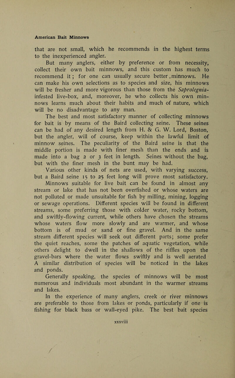 that are not small, which he recommends in the highest terms to the inexperienced angler. But many anglers, either by preference or from necessity, collect their own bait minnows, and this custom has much to recommend it; for one can usually secure better .minnows. He can make his own selections as to species and size, his minnows will be fresher and more vigorous than those from the Saprolegnia- infested live-box, and, moreover, he who collects his own min¬ nows learns much about their habits and much of nature, which will be no disadvantage to any man. The best and most satisfactory manner of collecting minnows for bait is by means of the Baird collecting seine. These seines can be had of any desired length from H. & G. W. Lord, Boston, but the angler, will of course, keep within the lawful limit of minnow seines. The peculiarity of the Baird seine is that the middle portion is made with finer mesh than the ends and is made into a bag 2 or 3 feet in length. Seines without the bag, but with the finer mesh in the bunt may be had. Various other kinds of nets are used, with varying success, but a Baird seine 15 to 25 feet long will prove most satisfactory. Minnows suitable for live bait can be found in almost any stream or lake that has not been overfished or whose waters are not polluted or made unsuitable for fish by milling, mining, logging or sewage operations. Different species will be found in different streams, some preferring those with colder water, rocky bottom, and swiftly-flowing current, while others have chosen the streams whose waters flow more slowly and are warmer, and whose bottom is of mud or sand or fine gravel. And in the same stream different species will seek out different parts; some prefer the quiet reaches, some the patches of aquatic vegetation, while others delight to dwell in the shallows of the riffles upon the gravel-bars where the water flows swiftly and is well aerated A similar distribution of species will be noticed in the lakes and ponds. Generally speaking, the species of minnows will be most numerous and individuals most abundant in the warmer streams and lakes. In the experience of many anglers, creek or river minnows are preferable to those from lakes or ponds, particularly if one is fishing for black bass or wall-eyed pike. The best bait species xxxviii /