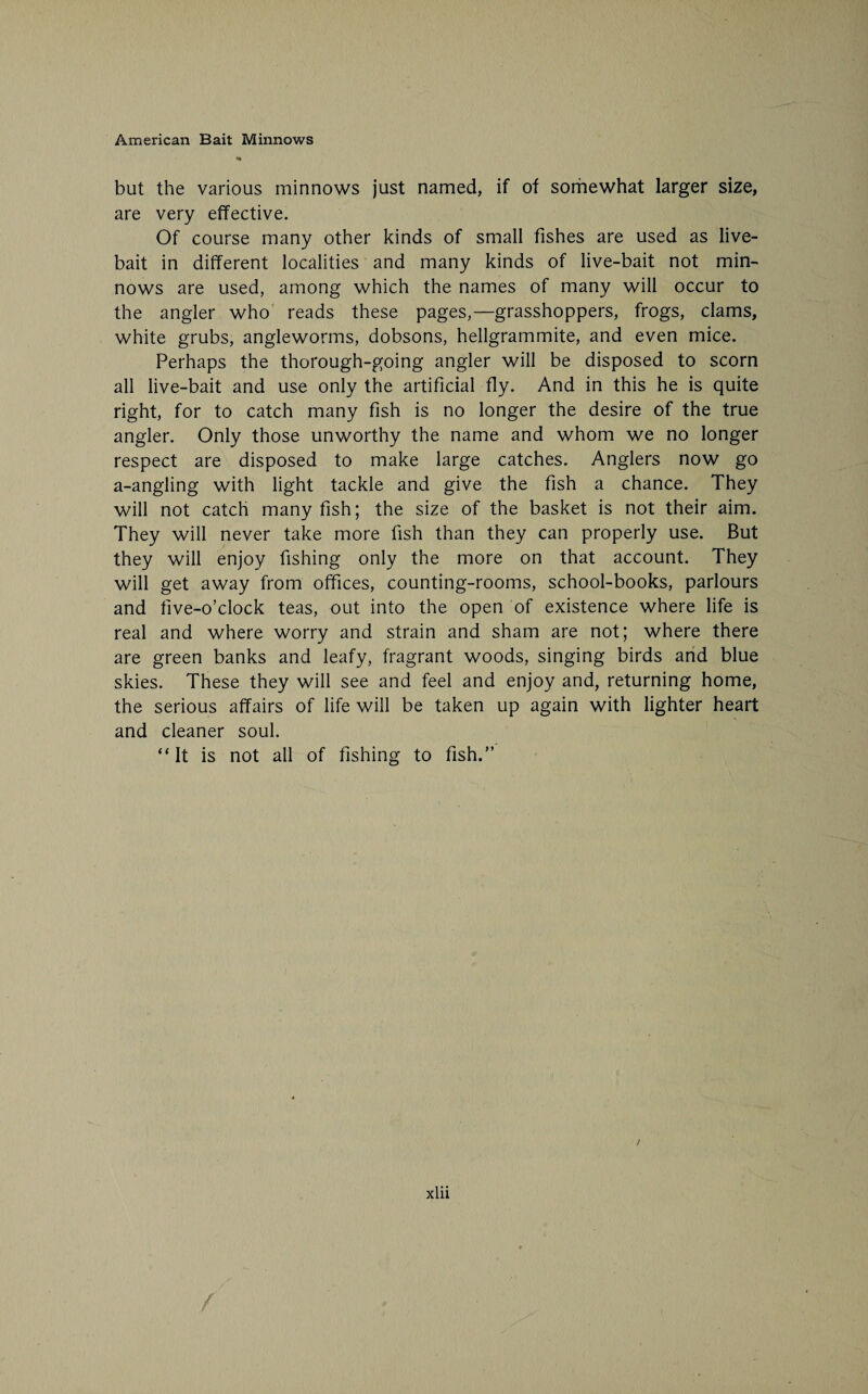 but the various minnows just named, if of somewhat larger size, are very effective. Of course many other kinds of small fishes are used as live- bait in different localities and many kinds of live-bait not min¬ nows are used, among which the names of many will occur to the angler who reads these pages,—grasshoppers, frogs, clams, white grubs, angleworms, dobsons, hellgrammite, and even mice. Perhaps the thorough-going angler will be disposed to scorn all live-bait and use only the artificial fly. And in this he is quite right, for to catch many fish is no longer the desire of the true angler. Only those unworthy the name and whom we no longer respect are disposed to make large catches. Anglers now go a-angling with light tackle and give the fish a chance. They will not catch many fish; the size of the basket is not their aim. They will never take more fish than they can properly use. But they will enjoy fishing only the more on that account. They will get away from offices, counting-rooms, school-books, parlours and five-o’clock teas, out into the open of existence where life is real and where worry and strain and sham are not; where there are green banks and leafy, fragrant woods, singing birds and blue skies. These they will see and feel and enjoy and, returning home, the serious affairs of life will be taken up again with lighter heart and cleaner soul. “It is not all of fishing to fish.” xlii i