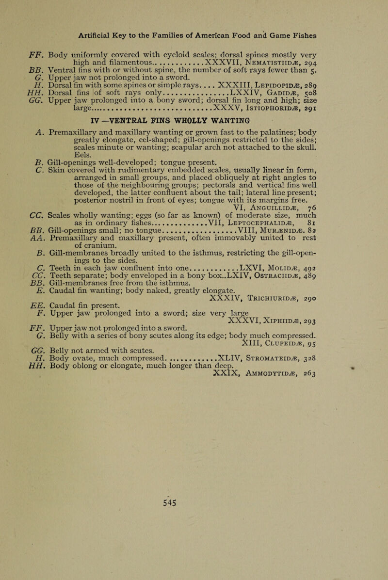 FF. Body uniformly covered with cycloid scales; dorsal spines mostly very high and filamentous.XXXVII, Nematistiid^e, 294 BB. Ventral fins with or without spine, the number of soft rays fewer than 5. G. Upper jaw not prolonged into a sword. H. Dorsal fin with some spines or simple rays.... XXXIII, Lepidopid^e, 289 HH. Dorsal fins of soft rays only.LXXIV, Gadid^e, 508 GG. Upper jaw prolonged into a bony sword; dorsal fin long and high; size large.XXXV, Istiophorid^e, 291 IV —VENTRAL FINS WHOLLY WANTING A. Premaxillary and maxillary wanting or grown fast to the palatines; body greatly elongate, eel-shaped; gill-openings restricted to the sides; scales minute or wanting; scapular arch not attached to the skull. Eels. B. Gill-openings well-developed; tongue present. C. Skin covered with rudimentary embedded scales, usually linear in form, arranged in small groups, and placed obliquely at right angles to those of the neighbouring groups; pectorals and vertical fins well developed, the latter confluent about the tail; lateral line present; posterior nostril in front of eyes; tongue with its margins free. VI, Anguillid^e, 76 CC, Scales wholly wanting; eggs (so far as known) of moderate size, much as in ordinary fishes.VII, Leptocephalid^e, 81 BB. Gill-openings small; no tongue.VIII, Mur^enid^e. 82 A A. Premaxillary and maxillary present, often immovably united to rest of cranium. B. Gill-membranes broadly united to the isthmus, restricting the gill-open¬ ings to the sides. C. Teeth in each jaw confluent into one.LXVI, Molidte, 492 CC. Teeth separate; body enveloped in a bony box..LXIV, Ostraciid^e, 489 BB. Gill-membranes free from the isthmus. E. Caudal fin wanting; body naked, greatly elongate. XXXIV, Trichiuriue, 290 EE. Caudal fin present. F. Upper jaw prolonged into a sword; size very large XXXVI, Xiphiidas, 293 FF. Upper jaw not prolonged into a sword. G. Belly with a series of bony scutes along its edge; body much compressed. XIII, Clupeid^e, 95 GG. Belly not armed with scutes. H. Body ovate, much compressed...XLIV, Stromateid^e, 328 HH. Body oblong or elongate, much longer than deep. XXIX, Ammodytid^e, 263