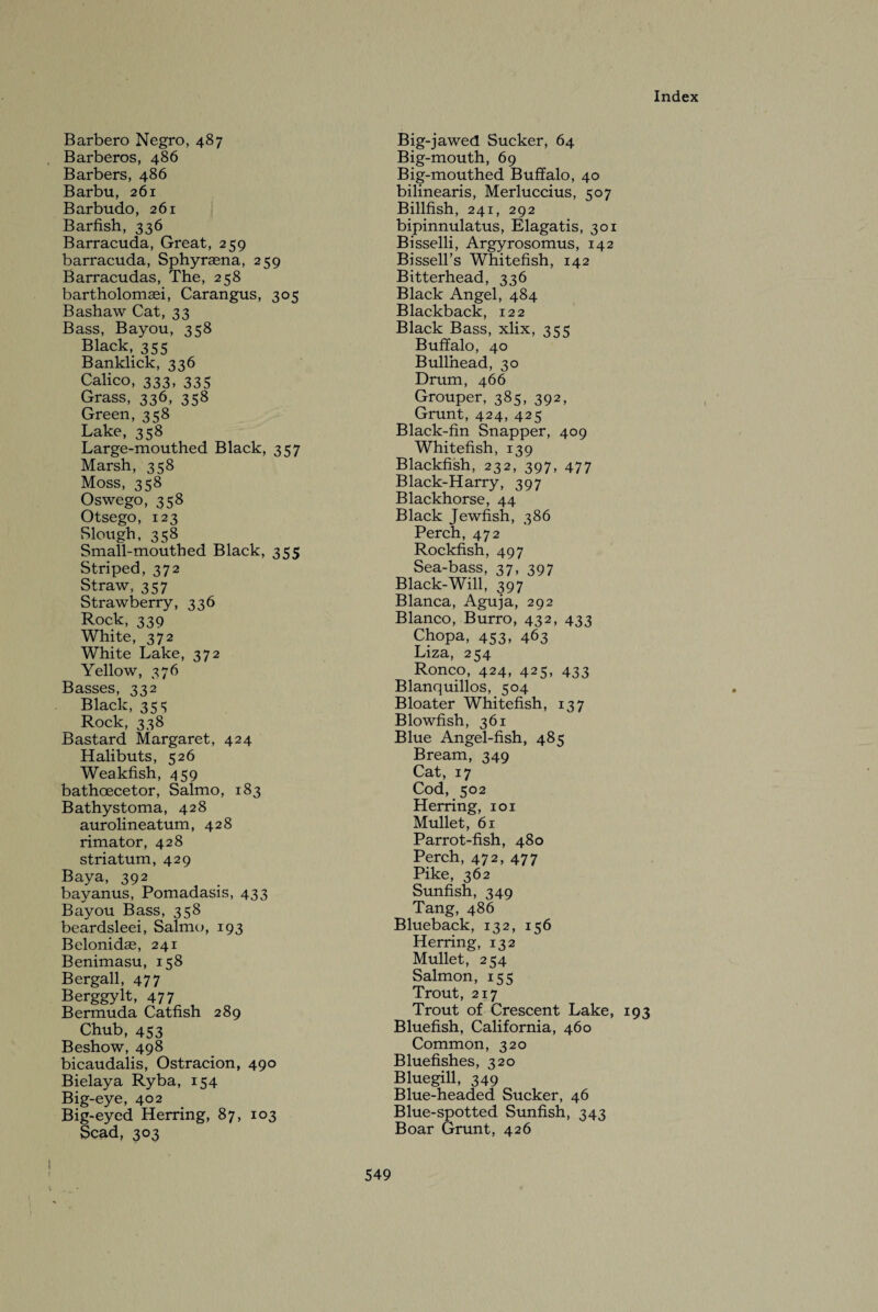 Barbero Negro, 487 Barberos, 486 Barbers, 486 Barbu, 261 Barbudo, 261 Barfish, 336 Barracuda, Great, 259 barracuda, Sphyrasna, 259 Barracudas, The, 258 bartholomasi, Carangus, 305 Bashaw Cat, 33 Bass, Bayou, 358 Black, 355 Banklick, 336 Calico, 333, 335 Grass, 336, 358 Green, 358 Lake, 358 Large-mouthed Black, 357 Marsh, 358 Moss, 358 Oswego, 358 Otsego, 123 Slough, 358 Small-mouthed Black, 355 Striped, 372 Straw, 357 Strawberry, 336 Rock, 339 White, 372 White Lake, 372 Yellow, 376 Basses, 332 Black, 35s Rock, 338 Bastard Margaret, 424 Halibuts, 526 Weakfish, 459 bathcecetor, Salmo, 183 Bathystoma, 428 aurolineatum, 428 rimator, 428 striatum, 429 Baya, 392 bay anus, Pomadasis, 433 Bayou Bass, 358 beardsleei, Salmo, 193 Belonidae, 241 Benimasu, 158 Bergall, 477 Berggylt, 477 Bermuda Catfish 289 Chub, 453 Beshow, 498 bicaudalis, Ostracion, 490 Bielaya Ryba, 154 Big-eye, 402 Big-eyed Herring, 87, 103 Scad, 303 Big-jawed Sucker, 64 Big-mouth, 69 Big-mouthed Buffalo, 40 bilinearis, Merluccius, 507 Billfish, 241, 292 bipinnulatus, Elagatis, 301 Bisselli, Argyrosomus, 142 Bissell’s Whitefish, 142 Bitterhead, 336 Black Angel, 484 Blackback, 122 Black Bass, xlix, 355 Buffalo, 40 Bullhead, 30 Drum, 466 Grouper, 385, 392, Grunt, 424, 425 Black-fin Snapper, 409 Whitefish, 139 Blackfish, 232, 397, 477 Black-Harry, 397 Blackhorse, 44 Black Jewfish, 386 Perch, 472 Rockfish, 497 Sea-bass, 37, 397 Black-Will, 397 Blanca, Aguja, 292 Blanco, Burro, 432, 433 Chopa, 453, 463 Liza, 254 Ronco, 424, 425, 433 Blanquillos, 504 Bloater Whitefish, 137 Blowfish, 361 Blue Angel-fish, 485 Bream, 349 Cat, 17 Cod, 502 Herring, 101 Mullet, 61 Parrot-fish, 480 Perch, 472, 477 Pike, 362 Sunfish, 349 Tang, 486 Blueback, 132, 156 Herring, 132 Mullet, 254 Salmon, 155 Trout, 217 Trout of Crescent Lake, 193 Bluefish, California, 460 Common, 320 Bluefishes, 320 Bluegill, 349 Blue-headed Sucker, 46 Blue-spotted Sunfish, 343 Boar Grunt, 426