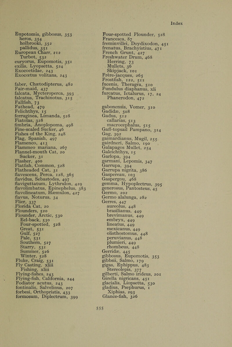 Eupotomis, gibbosus, 353 heros, 354 holbrooki, 352 pallidus, 351 European Charr, 212 Turbot, 532 euryorus, Eupomotis, 351 exilis, Lyopsetta, 524 ’ Exocoetidae, 243 Exocoetus volitans, 243 faber, Chaetodipterus, 482 Fair-maid, 437 falcata, Mycteroperca, 393 falcatus, Trachinotus, 315 Fallfish, 73 Fathead, 479 Felichthys, 15 ferruginea, Limanda, 528 Fiatolas, 328 fimbria, Anoplopoma, 498 Fine-scaled Sucker, 46 Fishes of the King, 248 Flag, Spanish, 497 Flamenco, 413 Flammeo mariana, 267 Flannel-mouth Cat, 20 Sucker, 31 Flasher, 400 Flatfish, Common, 528 Flatheaded Cat, 31 flavescens, Perea, 128, 365 flavidus, Sebastodes, 497 flaviguttatum, Lythrulon, 429 flavolimbatus, Epinephelus, 383 flavolineatum, Haemulon, 427 flavus, Noturus, 34 Flier, 337 Florida Cat, 20 Flounders, 520 Flounder, Arctic, 530 Eel-back, 530 Four-spotted, 528 Great, 531 Gulf, 527 Pale, 531 Southern, 527 Starry, 531 Summer, 526 Winter, 528 Fluke, Craig, 531 Fly Casting, xliii Fishing, xliii Flying-fishes, 243 Flying-fish, California, 244 Fodiator acutus, 243 fontinalis, Salvelinus, 207 forbesi, Orthopristis, 433 formosum, Diplectrum, 399 Four-spotted Flounder, 528 Francesca, 87 freminvillei, Doydixodon, 451 frenatus, Brachyistius, 471 French Grunt, 427 Freshwater Drum, 468 Herring, 73 Mullets, 36 Skipjack, 101 Frere-jacques, 265 Frostfish, 122, 511 fucenis, Theragra, 510 Fundulus diaphanus, xli furcatus, Ictalurus, 17, 24 Phanerodon, 472 gabonensis, Vomer, 310 Gadidas, 508 Gadus, 5x2 callarias, 513 macrocephalus, 515 Gaff-topsail Pampano, 314 Gag, 392 gaimardianus, Mugil, 255 gairdneri, Salmo, 190 Galapagos Mullet, 254 Galeichthys, 15 Garlopa, 394 garmani, Lepomis, 247 Garrupa, 394 Garrupa nigrita, 386 Gaspereau, 103 Gaspergou, 468 gemma, Hypoplectrus, 395 generosus, Pantosteus, 45 Germo, 202 Germo alalunga, 282 Gerres, 447 aureolus, 448 brasilianus, 449 brevimanus, 449 embryx, 449 lineatus, 449 mexicanus, 449 olisthostomus, 448 peruvianus, 448 plumieri, 449 rhombeus, 448 Gerridas, 445 gibbosus, Eupomotis, 353 gibbsii, Salmo, 179 gigas, Ephippus, 483 Stereolepis, 377 gilberti, Salmo irideus, 201 Girella nigricans, 451 glacialis, Liopsetta, 530 gladius, Psephurus, 1 Xiphias, 293 Glance-fish, 326