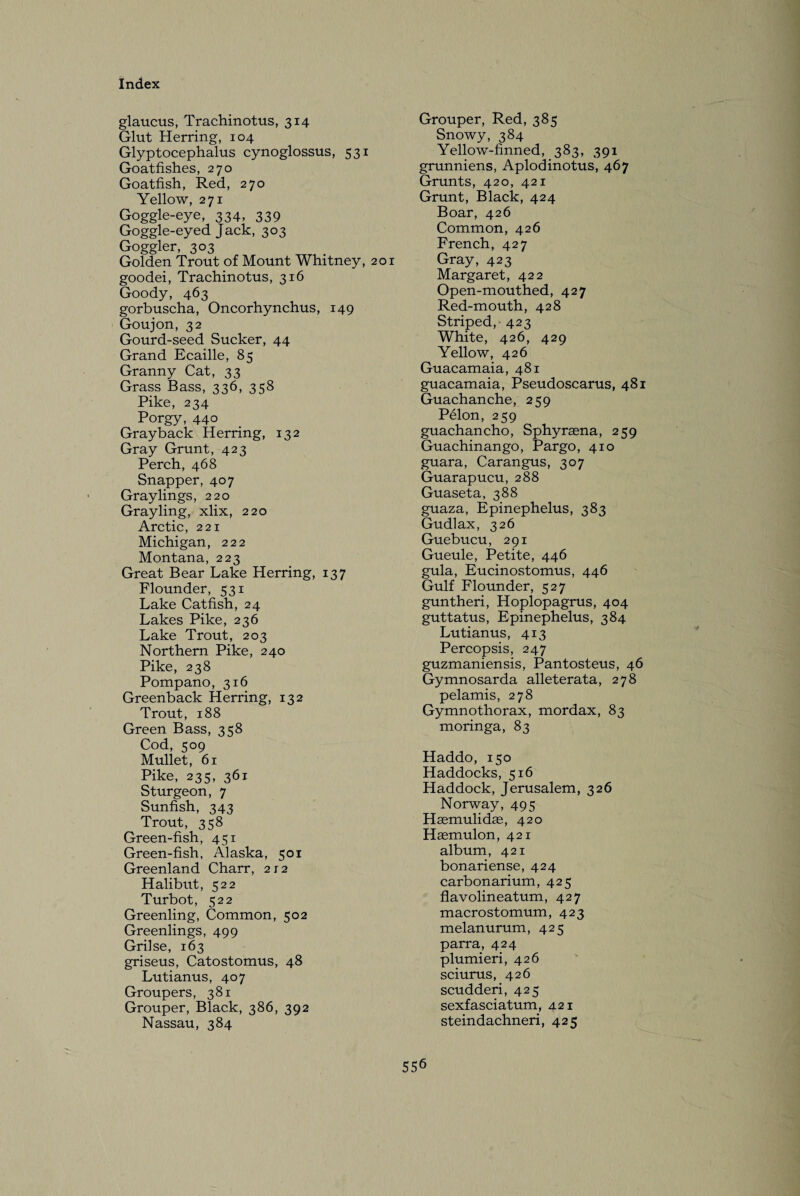 glaucus, Trachinotus, 314 Glut Herring, 104 Glyptocephalus cynoglossus, 531 Goatfishes, 270 Goatfish, Red, 270 Yellow, 271 Goggle-eye, 334, 339 Goggle-eyed Jack, 303 Goggler, 303 Golden Trout of Mount Whitney, 201 goodei, Trachinotus, 316 Goody, 463 gorbuscha, Oncorhynchus, 149 Goujon, 32 Gourd-seed Sucker, 44 Grand Ecaille, 85 Granny Cat, 33 Grass Bass, 336, 358 Pike, 234 Porgy, 440 Grayback Herring, 132 Gray Grunt, 423 Perch, 468 Snapper, 407 Graylings, 220 Grayling, xlix, 220 Arctic, 221 Michigan, 222 Montana, 223 Great Bear Lake Herring, 137 Flounder, 531 Lake Catfish, 24 Lakes Pike, 236 Lake Trout, 203 Northern Pike, 240 Pike, 238 Pompano, 316 Greenback Herring, 132 Trout, 188 Green Bass, 358 Cod, 509 Mullet, 61 Pike, 235, 361 Sturgeon, 7 Sunfish, 343 Trout, 358 Green-fish, 451 Green-fish, Alaska, 501 Greenland Charr, 212 Halibut, 522 Turbot, 522 Greenling, Common, 502 Greenlings, 499 Grilse, 163 griseus, Catostomus, 48 Lutianus, 407 Groupers, 381 Grouper, Black, 386, 392 Nassau, 384 Grouper, Red, 385 Snowy, 384 Yellow-finned, 383, 391 grunniens, Aplodinotus, 467 Grunts, 420, 421 Grunt, Black, 424 Boar, 426 Common, 426 French, 427 Gray, 423 Margaret, 422 Open-mouthed, 427 Red-mouth, 428 Striped, 423 White, 426, 429 Yellow, 426 Guacamaia, 481 guacamaia, Pseudoscarus, 481 Guachanche, 259 Pelon, 259 guachancho, Sphyraena, 259 Guachinango, Pargo, 410 guara, Carangus, 307 Guarapucu, 288 Guaseta, 388 guaza, Epinephelus, 383 Gudlax, 326 Guebucu, 291 Gueule, Petite, 446 gula, Eucinostomus, 446 Gulf Flounder, 527 guntheri, Hoplopagrus, 404 guttatus, Epinephelus, 384 Lutianus, 413 Percopsis, 247 guzmaniensis, Pantosteus, 46 Gymnosarda alleterata, 278 pelamis, 278 Gymnothorax, mordax, 83 moringa, 83 Haddo, 150 Haddocks, 516 Haddock, Jerusalem, 326 Norway, 495 Haemulidas, 420 Haemulon, 421 album, 421 bonariense, 424 carbonarium, 425 flavolineatum, 427 macrostomum, 423 melanurum, 425 parra, 424 plumieri, 426 sciurus, 426 scudderi, 425 sexfasciatum, 421 steindachneri, 425