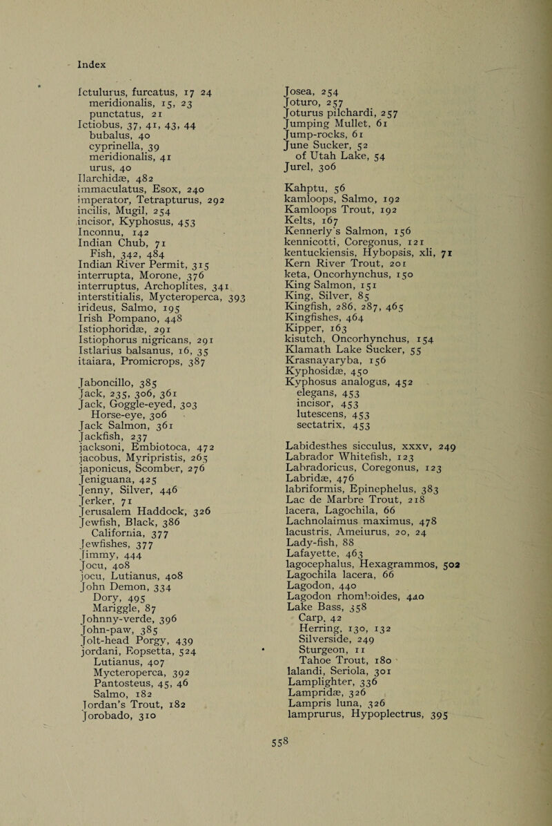 Ictulurus, furcatus, 17 24 meridionalis, 15, 23 punctatus, 21 Ictiobus, 37, 41, 43, 44 bubalus, 40 cyprinella, 39 meridionalis, 41 urus, 40 Ilarchidae, 482 immaculatus, Esox, 240 miperator, Tetrapturus, 292 incilis, Mugil, 254 incisor, Kyphosus, 453 Inconnu, 142 Indian Chub, 71 Fish, 342, 484 Indian River Permit, 315 interrupta, Morone, 376 interruptus, Archoplites, 341 interstitialis, Mycteroperca, 393 irideus, Salmo, 195 Irish Pompano, 448 Istiophoridae, 291 Istiophorus nigricans, 291 Istlarius balsanus, 16, 35 itaiara, Promicrops, 387 Jaboncillo, 385 Jack, 235, 306, 361 Jack, Goggle-eyed, 303 Horse-eye, 306 Jack Salmon, 361 Jackfish, 237 jacksoni, Embiotoca, 472 jacobus, Myripristis, 265 japonicus, Scomber, 276 Jeniguana, 425 Jenny, Silver, 446 Jerker, 71 Jerusalem Haddock, 326 Jewfish, Black, 386 California, 377 Jewfishes, 377 Jimmy, 444 Jocu, 408 jocu, Lutianus, 408 John Demon, 334 Dory, 495 Mariggle, 87 Johnny-verde, 396 John-paw, 385 Jolt-head Porgy, 439 jordani, Eopset'ta, 524 Lutianus, 407 Mycteroperca, 392 Pantosteus, 45, 46 Salmo, 182 Jordan’s Trout, 182 Jorobado, 310 Josea, 254 Joturo, 257 Joturus pilchardi, 257 Jumping Mullet, 61 Jump-rocks, 61 June Sucker, 52 of Utah Lake, 54 Jurel, 306 Kahptu, 56 kamloops, Salmo, 192 Kamloops Trout, 192 Kelts, 167 Kennerly’s Salmon, 156 kennicotti, Coregonus, 121 kentuckiensis, Hybopsis, xli, 71 Kern River Trout, 20r keta, Oncorhynchus, 150 King Salmon, 151 King, Silver, 85 Kingfish, 286, 287, 465 Kingfishes, 464 Kipper, 163 kisutch, Oncorhynchus, 154 Klamath Lake Sucker, 55 Krasnayaryba, 156 Kyphosidae, 450 Kvphosus analogus, 41:2 elegans, 453 incisor, 453 lutescens, 453 sectatrix, 453 Labidesthes sicculus, xxxv, 249 Labrador Whitefish, 123 Labradoricus, Coregonus, 123 Labridae, 476 labriformis, Epinephelus, 383 Lac de Marbre Trout, 218 lacera, Lagochila, 66 Lachnolaimus maximus, 478 lacustris, Ameiurus, 20, 24 Lady-fish, 88 Lafayette, 463 lagocephalus, Hexagrammos, 502 Lagochila lacera, 66 Lagodon, 440 Lagodon rhomboides, 440 Lake Bass, 358 Carp. 42 Herring, 130, 132 Silverside, 249 Sturgeon, n Tahoe Trout, 180 lalandi, Seriola, 301 Lamplighter, 336 Lampridas, 326 Lampris luna, 326 lamprurus, Hypoplectrus, 395